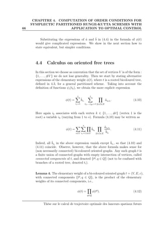 66
CHAPITRE 4. COMPUTATION OF ORDER CONDITIONS FOR
SYMPLECTIC PARTITIONED RUNGE-KUTTA SCHEMES WITH
APPLICATION TO OPTIMAL CONTROL
Substituting the expressions of ˆa and ˆb in (4.4) in the formula of φ(t)
would give complicated expressions. We show in the next section how to
state equivalent, but simpler conditions.
4.4 Calculus on oriented free trees
In this section we choose as convention that the set of vertices V is of the form :
{1, . . . , #V } we do not lose generality. Then we start by stating alternative
expressions of the elementary weight φ(t), where t is a rooted bicoloured tree,
deﬁned in 4.3, for a general partitioned scheme. Taking into account the
deﬁnition of functions ψi(tk), we obtain the more explicit expression
φ(t) =
s
i1=1
˜bi1
s
i2,...,i#t=1 (k,ℓ)∈E
˜aikiℓ
. (4.10)
Here again ik associates with each vertex k ∈ {1, . . . , #t} (vertex 1 is the
root) a variable ik (varying from 1 to s). Formula (4.10) may be written as
φ(t) =
v∈V
s
iv=1 k∈V
˜bik
(k,ℓ)∈E
˜aikiℓ
˜biℓ
. (4.11)
Indeed, all ˜biℓ
in the above expression vanish except ˜bi1 , so that (4.10) and
(4.11) coincide. Observe, however, that the above formula makes sense for
(non necessarily connected) bi-coloured oriented graphs. Any such graph t is
a ﬁnite union of connected graphs with empty intersection of vertices, called
connected components of t, and denoted {tq
, q ∈ Q} (not to be confused with
branches of a rooted tree, denoted ti).
Lemma 4. The elementary weight of a bi-coloured oriented graph t = (V, E, c),
with connected components {tq
, q ∈ Q}, is the product of the elementary
weights of its connected components, i.e.,
φ(t) =
q∈Q
φ(tq
). (4.12)
Thèse sur le calcul de trajectoire optimale des lanceurs spatiaux futurs
 