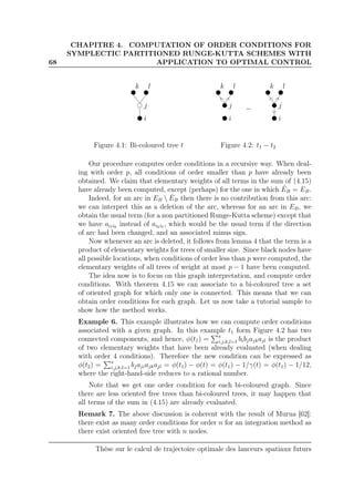 68
CHAPITRE 4. COMPUTATION OF ORDER CONDITIONS FOR
SYMPLECTIC PARTITIONED RUNGE-KUTTA SCHEMES WITH
APPLICATION TO OPTIMAL CONTROL
i
j
k l
Figure 4.1: Bi-coloured tree t
i
j
k l
−
i
j
k l
Figure 4.2: t1 − t2
Our procedure computes order conditions in a recursive way. When deal-
ing with order p, all conditions of order smaller than p have already been
obtained. We claim that elementary weights of all terms in the sum of (4.15)
have already been computed, except (perhaps) for the one in which ˆEB = EB.
Indeed, for an arc in EB  ˆEB then there is no contribution from this arc:
we can interpret this as a deletion of the arc, whereas for an arc in EB, we
obtain the usual term (for a non partitioned Runge-Kutta scheme) except that
we have aiℓik
instead of aikiℓ
, which would be the usual term if the direction
of arc had been changed, and an associated minus sign.
Now whenever an arc is deleted, it follows from lemma 4 that the term is a
product of elementary weights for trees of smaller size. Since black nodes have
all possible locations, when conditions of order less than p were computed, the
elementary weights of all trees of weight at most p − 1 have been computed.
The idea now is to focus on this graph interpretation, and compute order
conditions. With theorem 4.15 we can associate to a bi-coloured tree a set
of oriented graph for which only one is connected. This means that we can
obtain order conditions for each graph. Let us now take a tutorial sample to
show how the method works.
Example 6. This example illustrates how we can compute order conditions
associated with a given graph. In this example t1 form Figure 4.2 has two
connected components, and hence, φ(t1) = s
i,j,k,l=1 bibjajkajl is the product
of two elementary weights that have been already evaluated (when dealing
with order 4 conditions). Therefore the new condition can be expressed as
φ(t2) = s
i,j,k,l=1 bjajiajkajl = φ(t1) − φ(t) = φ(t1) − 1/γ(t) = φ(t1) − 1/12,
where the right-hand-side reduces to a rational number.
Note that we get one order condition for each bi-coloured graph. Since
there are less oriented free trees than bi-coloured trees, it may happen that
all terms of the sum in (4.15) are already evaluated.
Remark 7. The above discussion is coherent with the result of Murua [62]:
there exist as many order conditions for order n for an integration method as
there exist oriented free tree with n nodes.
Thèse sur le calcul de trajectoire optimale des lanceurs spatiaux futurs
 