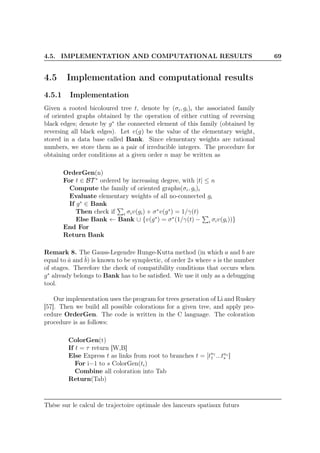 4.5. IMPLEMENTATION AND COMPUTATIONAL RESULTS 69
4.5 Implementation and computational results
4.5.1 Implementation
Given a rooted bicoloured tree t, denote by (σi, gi)i the associated family
of oriented graphs obtained by the operation of either cutting of reversing
black edges; denote by g∗
the connected element of this family (obtained by
reversing all black edges). Let v(g) be the value of the elementary weight,
stored in a data base called Bank. Since elementary weights are rational
numbers, we store them as a pair of irreducible integers. The procedure for
obtaining order conditions at a given order n may be written as
OrderGen(n)
For t ∈ BT ∗
ordered by increasing degree, with |t| ≤ n
Compute the family of oriented graphs(σi, gi)i
Evaluate elementary weights of all no-connected gi
If g∗
∈ Bank
Then check if i σiv(gi) + σ∗
v(g∗
) = 1/γ(t)
Else Bank ← Bank ∪ {v(g∗
) = σ∗
(1/γ(t) − i σiv(gi))}
End For
Return Bank
Remark 8. The Gauss-Legendre Runge-Kutta method (in which a and b are
equal to ˆa and ˆb) is known to be symplectic, of order 2s where s is the number
of stages. Therefore the check of compatibility conditions that occurs when
g∗
already belongs to Bank has to be satisﬁed. We use it only as a debugging
tool.
Our implementation uses the program for trees generation of Li and Ruskey
[57]. Then we build all possible colorations for a given tree, and apply pro-
cedure OrderGen. The code is written in the C language. The coloration
procedure is as follows:
ColorGen(t)
If t = τ return [W,B]
Else Express t as links from root to branches t = [tn1
1 ...tns
s ]
For i=1 to s ColorGen(ti)
Combine all coloration into Tab
Return(Tab)
Thèse sur le calcul de trajectoire optimale des lanceurs spatiaux futurs
 