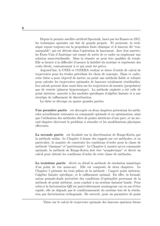 6
Depuis le premier satellite artiﬁciel Spoutnik, lancé par les Russes en 1957,
les techniques spatiales ont fait de grands progrès. Et pourtant, la tech-
nique repose toujours sur la propulsion fusée chimique et le lanceur dit “con-
sommable”, qui est détruit dans l’opération de lancement. Avec leur navette,
les États Unis d’Amérique ont essayé de sortir de ce cadre en employant une
solution semi-réutilisable. Mais la réussite ne peut être qualiﬁée de totale.
Elle se heurte à la diﬃculté d’assurer la ﬁabilité du système et représente des
coûts élevés, contrairement à ce qui avait été prévu.
Aujourd’hui, le CNES et l’ONERA veulent se doter d’outils de calcul de
trajectoires pour les études précédant les choix de concepts. Dans ce cadre,
cette thèse a pour objectif de mettre au point une méthode ﬁable et robuste
pour calculer les trajectoires optimales de lanceurs totalement réutilisables.
Les calculs portent donc aussi bien sur les trajectoires de montée (propulsées)
que de rentrée (planeur hypersonique). La méthode explorée a été celle de
point intérieur, associée à des modules spéciﬁques d’algèbre linéaire et à une
stratégie de raﬃnement de discrétisation.
La thèse se découpe en quatre grandes parties.
Une première partie est découpée en deux chapitres présentant les méth-
odes actuellement existantes en commande optimale et en optimisation, ainsi
que l’utilisation des méthodes dites de points intérieurs d’une part, et un sec-
ond chapitre décrivant le problème à résoudre et les modélisations physiques
eﬀectuées.
La seconde partie est focalisée sur la discrétisation de Runge-Kutta que
la méthode utilise. Le Chapitre 3 donne des rappels sur ces méthodes, et en
particulier, la manière de construire les conditions d’ordre pour la classe de
méthode “classique” et “partitionnée”. Le Chapitre 4, montre qu’en commande
optimale, la méthode de Runge-Kutta doit être “symplectique” et décrit un
calcul pour obtenir les conditions d’ordre de cette classe de méthodes.
La troisième partie décrit en détail la méthode de résolution numérique
d’un point de vue mono-arc. Elle est composée de deux chapitres. Le
Chapitre 5 présente les trois piliers de la méthode : l’aspect point intérieur,
l’algèbre linéaire spéciﬁque, et le raﬃnement optimal. En eﬀet, la formali-
sation primale-duale perturbée des conditions d’optimalité provenant de la
méthode de point intérieur, nous conduit à un système linéarisé bande. Pour
celui-ci la factorisation QR est particulièrement avantageuse car en sus d’être
rapide, elle ne dégrade pas le conditionnement du système lors de la résolu-
tion par factorisation orthogonale. De surcroît, pour un paramètre de point
Thèse sur le calcul de trajectoire optimale des lanceurs spatiaux futurs
 