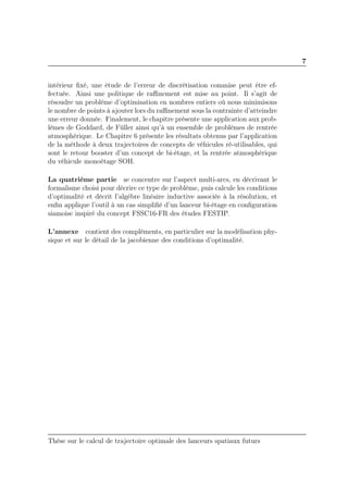 7
intérieur ﬁxé, une étude de l’erreur de discrétisation commise peut être ef-
fectuée. Ainsi une politique de raﬃnement est mise au point. Il s’agit de
résoudre un problème d’optimisation en nombres entiers où nous minimisons
le nombre de points à ajouter lors du raﬃnement sous la contrainte d’atteindre
une erreur donnée. Finalement, le chapitre présente une application aux prob-
lèmes de Goddard, de Füller ainsi qu’à un ensemble de problèmes de rentrée
atmosphérique. Le Chapitre 6 présente les résultats obtenus par l’application
de la méthode à deux trajectoires de concepts de véhicules ré-utilisables, qui
sont le retour booster d’un concept de bi-étage, et la rentrée atmosphérique
du véhicule monoétage SOH.
La quatrième partie se concentre sur l’aspect multi-arcs, en décrivant le
formalisme choisi pour décrire ce type de problème, puis calcule les conditions
d’optimalité et décrit l’algèbre linéaire inductive associée à la résolution, et
enﬁn applique l’outil à un cas simpliﬁé d’un lanceur bi-étage en conﬁguration
siamoise inspiré du concept FSSC16-FR des études FESTIP.
L’annexe contient des compléments, en particulier sur la modélisation phy-
sique et sur le détail de la jacobienne des conditions d’optimalité.
Thèse sur le calcul de trajectoire optimale des lanceurs spatiaux futurs
 