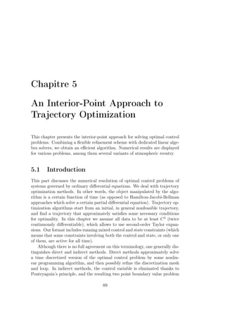 Chapitre 5
An Interior-Point Approach to
Trajectory Optimization
This chapter presents the interior-point approach for solving optimal control
problems. Combining a ﬂexible reﬁnement scheme with dedicated linear alge-
bra solvers, we obtain an eﬃcient algorithm. Numerical results are displayed
for various problems, among them several variants of atmospheric reentry.
5.1 Introduction
This part discusses the numerical resolution of optimal control problems of
systems governed by ordinary diﬀerential equations. We deal with trajectory
optimization methods. In other words, the object manipulated by the algo-
rithm is a certain function of time (as opposed to Hamilton-Jacobi-Bellman
approaches which solve a certain partial diﬀerential equation). Trajectory op-
timization algorithms start from an initial, in general nonfeasible trajectory,
and ﬁnd a trajectory that approximately satisﬁes some necessary conditions
for optimality. In this chapter we assume all data to be at least C2
(twice
continuously diﬀerentiable), which allows to use second-order Taylor expan-
sions. Our format includes running mixed control and state constraints (which
means that some constraints involving both the control and state, or only one
of them, are active for all time).
Although there is no full agreement on this terminology, one generally dis-
tinguishes direct and indirect methods. Direct methods approximately solve
a time discretized version of the optimal control problem by some nonlin-
ear programming algorithm, and then possibly reﬁne the discretization mesh
and loop. In indirect methods, the control variable is eliminated thanks to
Pontryaguin’s principle, and the resulting two point boundary value problem
89
 
