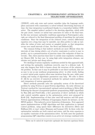 90
CHAPITRE 5. AN INTERIOR-POINT APPROACH TO
TRAJECTORY OPTIMIZATION
(TPBVP), with only state and costate variables (plus the Lagrange multi-
pliers associated with constraints) is solved without discretizing functions of
time; the time integration is performed thanks to a (somewhat hidden) ODE
solver. The simplest indirect method is the shooting algorithm, which with
the pair (state, costate) at initial time associates its value at the ﬁnal time.
In this way necessary optimality conditions appearing in Pontryaguin’s prin-
ciple are reduced to the ﬁnal dimensional problem of matching the end point
conditions. Since the integration of the reduced (state, costate) diﬀerential
equation over a long time may be unstable, one often prefers to take as vari-
ables the values of state and costate at sampled points, so that integration
occurs over small intervals of time. See Stoer and Bulirsch [67].
The common feeling is that indirect methods are more eﬃcient when the
intervals of time during which a set of active constraints is active is easy to
predict, up to a parametrization of junction times (the endpoints of these in-
tervals). Also, these junction times have to satisfy some regularity conditions,
see Maurer [58]. In that case, by using high order integration schemes, one
obtains very precise and cheap solvers.
Yet checking if various regularity conditions needed by this approach hold,
and writing the optimality conditions correctly, may be a delicate task. It
may also happen that little is known about the structure of the solution of
the problem. In that case it may be preferable to use direct methods, that are
as easy to use as any nonlinear programming solver: in other words, ﬁnding
a correct initial point requires often some intuition from the user, while some
scaling and tuning of algorithmic parameters may help. We refer to Betts
[7, 22] for an overview of numerical methods for optimal control problems
and comparison of various approaches.
Direct methods generally solve the optimality system of the discretized
problem by using Newton or quasi-Newton algorithms. An early reference on
Newton’s method for (unconstrained) optimal control problems is Mitter [60].
Following the discover of sequential quadratic programming (SQP) algorithms
by Han [50] and Powell [64], a ﬁrst generation of direct methods in which
only control variables appear in the optimization solver were proposed by
Kraft [54]. Implementations of that time used full matrices and full quasi-
Newton approximations of Hessian of Lagrangian (based, for instance, on the
BFGS update). This induced a severe limitation of dimension. Next appeared
sparse implementations of SQP algorithms and their application to optimal
control problems, using sparse ﬁnite diﬀerences for derivatives (Betts and
Huﬀman [12], or exact values (Bonnans and Launay) [15]. In these codes the
optimization variables are both control and states, and the state equation is
an equality constraint of the optimization solver. In both cases the quadratic
programming (QP) algorithm consists in an active set strategy combined with
Thèse sur le calcul de trajectoire optimale des lanceurs spatiaux futurs
 