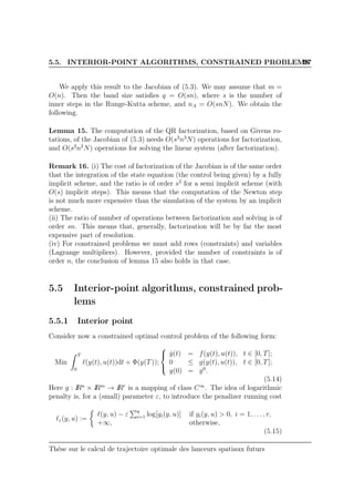 5.5. INTERIOR-POINT ALGORITHMS, CONSTRAINED PROBLEMS97
We apply this result to the Jacobian of (5.3). We may assume that m =
O(n). Then the band size satisﬁes q = O(sn), where s is the number of
inner steps in the Runge-Kutta scheme, and nA = O(snN). We obtain the
following.
Lemma 15. The computation of the QR factorization, based on Givens ro-
tations, of the Jacobian of (5.3) needs O(s3
n3
N) operations for factorization,
and O(s2
n2
N) operations for solving the linear system (after factorization).
Remark 16. (i) The cost of factorization of the Jacobian is of the same order
that the integration of the state equation (the control being given) by a fully
implicit scheme, and the ratio is of order s2
for a semi implicit scheme (with
O(s) implicit steps). This means that the computation of the Newton step
is not much more expensive than the simulation of the system by an implicit
scheme.
(ii) The ratio of number of operations between factorization and solving is of
order sn. This means that, generally, factorization will be by far the most
expensive part of resolution.
(iv) For constrained problems we must add rows (constraints) and variables
(Lagrange multipliers). However, provided the number of constraints is of
order n, the conclusion of lemma 15 also holds in that case.
5.5 Interior-point algorithms, constrained prob-
lems
5.5.1 Interior point
Consider now a constrained optimal control problem of the following form:
Min
T
0
ℓ(y(t), u(t))dt + Φ(y(T));



˙y(t) = f(y(t), u(t)), t ∈ [0, T];
0 ≤ g(y(t), u(t)), t ∈ [0, T];
y(0) = y0
.
(5.14)
Here g : IRn
× IRm
→ IRr
is a mapping of class C∞
. The idea of logarithmic
penalty is, for a (small) parameter ε, to introduce the penalizer running cost
ℓε(y, u) :=
ℓ(y, u) − ε q
i=1 log[gi(y, u)] if gi(y, u) > 0, i = 1, . . . , r,
+∞, otherwise,
(5.15)
Thèse sur le calcul de trajectoire optimale des lanceurs spatiaux futurs
 