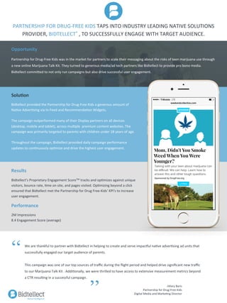 PARTNERSHIP	FOR	DRUG-FREE	KIDS	TAPS	INTO	INDUSTRY	LEADING	NATIVE	SOLUTIONS	
PROVIDER,	BIDTELLECT®	,	TO	SUCCESSFULLY	ENGAGE	WITH	TARGET	AUDIENCE.	
	
Solu%on	
Bidtellect	provided	the	Partnership	for	Drug-Free	Kids	a	generous	amount	of	
NaMve	AdverMsing	via	In-Feed	and	RecommendaMon	Widgets.		
	
The	campaign	outperformed	many	of	their	Display	partners	on	all	devices	
(desktop,	mobile	and	tablet),	across	mulMple		premium	content	websites.	The	
campaign	was	primarily	targeted	to	parents	with	children	under	18	years	of	age.		
	
Throughout	the	campaign,	Bidtellect	provided	daily	campaign	performance	
updates	to	conMnuously	opMmize	and	drive	the	highest	user	engagement.	
Results	
		
Bidtellect’s	Proprietary	Engagement	ScoreTM	tracks	and	opMmizes	against	unique	
visitors,	bounce	rate,	Mme	on	site,	and	pages	visited.	OpMmizing	beyond	a	click	
ensured	that	Bidtellect	met	the	Partnership	for	Drug	Free-Kids'	KPI's	to	increase	
user	engagement.	
Performance	
		
2M	Impressions	
8.4	Engagement	Score	(average)	
We	are	thankful	to	partner	with	Bidtellect	in	helping	to	create	and	serve	impac]ul	naMve	adverMsing	ad	units	that	
successfully	engaged	our	target	audience	of	parents.	
	
This	campaign	was	one	of	our	top	sources	of	traﬃc	during	the	ﬂight	period	and	helped	drive	signiﬁcant	new	traﬃc	
to	our	Marijuana	Talk	Kit	.	AddiMonally,	we	were	thrilled	to	have	access	to	extensive	measurement	metrics	beyond	
a	CTR	resulMng	in	a	successful	campaign.			
“
”
Opportunity	
		
Partnership	for	Drug-Free	Kids	was	in	the	market	for	partners	to	scale	their	messaging	about	the	risks	of	teen	marijuana	use	through	
a	new	online	Marijuana	Talk	Kit.	They	turned	to	generous	media/ad	tech	partners	like	Bidtellect	to	provide	pro	bono	media.	
Bidtellect	commided	to	not	only	run	campaigns	but	also	drive	successful	user	engagement.	
-Hilary	Baris	
Partnership	for	Drug-Free	Kids	
Digital	Media	and	MarkeMng	Director	
 