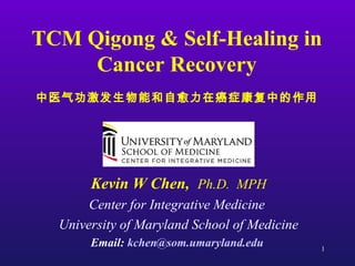 1
TCM Qigong & Self-Healing in
Cancer Recovery
中医气功激发生物能和自愈力在癌症康复中的作用
Kevin W Chen, Ph.D. MPH
Center for Integrative Medicine
University of Maryland School of Medicine
Email: kchen@som.umaryland.edu
 
