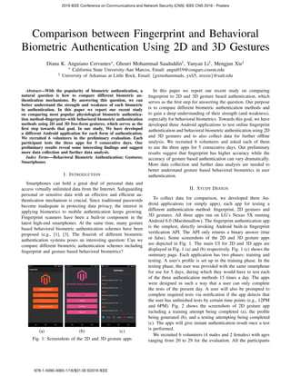 Comparison between Fingerprint and Behavioral
Biometric Authentication Using 2D and 3D Gestures
Diana K. Anguiano Cervantes∗, Ghouri Mohammad Saaduddin†, Yanyan Li†, Mengjun Xie†
∗ California State University–San Marcos, Email: angui019@cougars.csusm.edu
† University of Arkansas at Little Rock, Email: {gxmohammads, yxli5, mxxie}@ualr.edu
Abstract—With the popularity of biometric authentication, a
natural question is how to compare different biometric au-
thentication mechanisms. By answering this question, we can
better understand the strength and weakness of each biometric
in authentication. In this paper we report our recent study
on comparing most popular physiological biometric authentica-
tion method–ﬁngerprint–with behavioral biometric authentication
methods using 2D and 3D free-form gestures, which serves as the
ﬁrst step towards that goal. In our study, We have developed
a different Android application for each form of authentication.
We recruited 6 volunteers in the preliminary evaluation. Each
participant tests the three apps for 5 consecutive days. Our
preliminary results reveal some interesting ﬁndings and suggest
more data collection and further data analysis.
Index Terms—Behavioral Biometric Authentication; Gestures;
Smartphones
I. INTRODUCTION
Smartphones can hold a great deal of personal data and
access virtually unlimited data from the Internet. Safeguarding
personal or sensitive data with an effective and efﬁcient au-
thentication mechanism is crucial. Since traditional passwords
become inadequate in protecting data privacy, the interest in
applying biometrics to mobile authentication keeps growing.
Fingerprint scanners have been a built-in component in the
latest high-end smartphones. At the same time, many gesture
based behavioral biometric authentication schemes have been
proposed (e.g., [1], [3]. The ﬂourish of different biometric
authentication systems poses an interesting question: Can we
compare different biometric authentication schemes including
ﬁngerprint and gesture based behavioral biometrics?
(a) (b) (c)
Fig. 1: Screenshots of the 2D and 3D gesture apps
In this paper we report our recent study on comparing
ﬁngerprint to 2D and 3D gesture based authentication, which
serves as the ﬁrst step for answering the question. Our purpose
is to compare different biometric authentication methods and
to gain a deep understanding of their strength (and weakness),
especially for behavioral biometrics. Towards this goal, we have
developed three Android applications to test online ﬁngerprint
authentication and behavioral biometric authentication using 2D
and 3D gestures and to also collect data for further ofﬂine
analysis. We recruited 6 volunteers and asked each of them
to use the three apps for 5 consecutive days. Our preliminary
results suggest that ﬁngerprint has higher accuracy while the
accuracy of gesture based authentication can vary dramatically.
More data collection and further data analysis are needed to
better understand gesture based behavioral biometrics in user
authentication.
II. STUDY DESIGN
To collect data for comparison, we developed three An-
droid applications (or simply apps), each app for testing a
different authentication method: ﬁngerprint, 2D gestures and
3D gestures. All three apps run on LG’s Nexus 5X running
Android 6.0 (Marshmallow). The ﬁngerprint authentication app
is the simplest, directly invoking Android built-in ﬁngerprint
veriﬁcation API. The API only returns a binary answer (true
or false). Some screenshots of the 2D and 3D gesture apps
are depicted in Fig. 1. The main UI for 2D and 3D apps are
displayed in Fig. 1 (a) and (b) respectively. Fig. 1 (c) shows the
summary page. Each application has two phases: training and
testing. A user’s proﬁle is set up in the training phase. In the
testing phase, the user was provided with the same smartphone
for use for 5 days, during which they would have to test each
of the three authentication methods 15 times a day. The apps
were designed in such a way that a user can only complete
the tests of the present day. A user will also be prompted to
complete required tests via notiﬁcation if the app detects that
the user has unﬁnished tests by certain time points (e.g., 12PM
and 6PM). Fig. 2 shows the screenshots of 2D gesture app
including a training attempt being completed (a), the proﬁle
being generated (b), and a testing attempting being completed
(c). The apps will give instant authentication result once a test
is performed.
We recruited 6 volunteers (4 males and 2 females) with ages
ranging from 20 to 29 for the evaluation. All the participants
2016 IEEE Conference on Communications and Network Security (CNS): IEEE CNS 2016 - Posters
978-1-5090-3065-1/16/$31.00 ©2016 IEEE
 