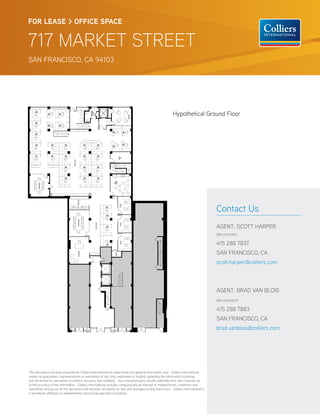 FOR LEASE > OFFICE SPACE


717 MARKET STREET
SAN FRANCISCO, CA 94103




                                                                                                             Hypothetical Ground Floor




                                                                                                                                        Contact Us
                                                                                                                                        AGENT: SCOTT HARPER
                                                                                                                                        DRE #01143961


                                                                                                                                        415 288 7837
                                                                                                                                        SAN FRANCISCO, CA
                                                                                                                                        scott.harper@colliers.com



                                                                                                                                        AGENT: BRAD VAN BLOIS
                                                                                                                                        DRE #01208137


                                                                                                                                        415 288 7883
                                                                                                                                        SAN FRANCISCO, CA
                                                                                                                                        brad.vanblois@colliers.com




This document has been prepared by Colliers International for advertising and general information only. Colliers International
makes no guarantees, representations or warranties of any kind, expressed or implied, regarding the information including,
but not limited to, warranties of content, accuracy and reliability. Any interested party should undertake their own inquiries as
to the accuracy of the information. Colliers International excludes unequivocally all inferred or implied terms, conditions and
warranties arising out of this document and excludes all liability for loss and damages arising there from. Colliers International is
a worldwide a liation of independently owned and operated companies.
 