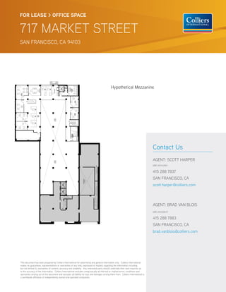 FOR LEASE > OFFICE SPACE


717 MARKET STREET
SAN FRANCISCO, CA 94103




                                                                                                 Hypothetical Mezzanine




                                                                                                                                        Contact Us
                                                                                                                                        AGENT: SCOTT HARPER
                                                                                                                                        DRE #01143961


                                                                                                                                        415 288 7837
                                                                                                                                        SAN FRANCISCO, CA
                                                                                                                                        scott.harper@colliers.com



                                                                                                                                        AGENT: BRAD VAN BLOIS
                                                                                                                                        DRE #01208137


                                                                                                                                        415 288 7883
                                                                                                                                        SAN FRANCISCO, CA
                                                                                                                                        brad.vanblois@colliers.com




This document has been prepared by Colliers International for advertising and general information only. Colliers International
makes no guarantees, representations or warranties of any kind, expressed or implied, regarding the information including,
but not limited to, warranties of content, accuracy and reliability. Any interested party should undertake their own inquiries as
to the accuracy of the information. Colliers International excludes unequivocally all inferred or implied terms, conditions and
warranties arising out of this document and excludes all liability for loss and damages arising there from. Colliers International is
a worldwide a liation of independently owned and operated companies.
 