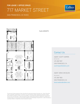 FOR LEASE > OFFICE SPACE


717 MARKET STREET
SAN FRANCISCO, CA 94103




                                                                                                 Suite 650/675




                                                                                                                                        Contact Us
                                                                                                                                        AGENT: SCOTT HARPER
                                                                                                                                        DRE #01143961


                                                                                                                                        415 288 7837
                                                                                                                                        SAN FRANCISCO, CA
                                                                                                                                        scott.harper@colliers.com



                                                                                                                                        AGENT: BRAD VAN BLOIS
                                                                                                                                        DRE #01208137


                                                                                                                                        415 288 7883
                                                                                                                                        SAN FRANCISCO, CA
                                                                                                                                        brad.vanblois@colliers.com




This document has been prepared by Colliers International for advertising and general information only. Colliers International
makes no guarantees, representations or warranties of any kind, expressed or implied, regarding the information including,
but not limited to, warranties of content, accuracy and reliability. Any interested party should undertake their own inquiries as
to the accuracy of the information. Colliers International excludes unequivocally all inferred or implied terms, conditions and
warranties arising out of this document and excludes all liability for loss and damages arising there from. Colliers International is
a worldwide a liation of independently owned and operated companies.
 