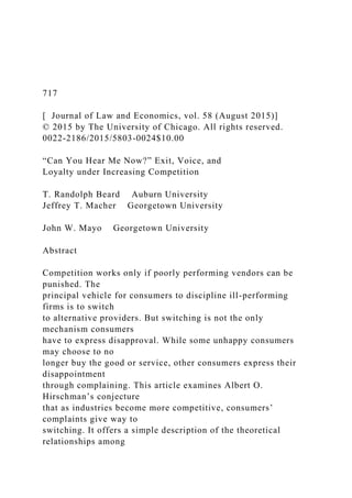717
[ Journal of Law and Economics, vol. 58 (August 2015)]
© 2015 by The University of Chicago. All rights reserved.
0022-2186/2015/5803-0024$10.00
“Can You Hear Me Now?” Exit, Voice, and
Loyalty under Increasing Competition
T. Randolph Beard Auburn University
Jeffrey T. Macher Georgetown University
John W. Mayo Georgetown University
Abstract
Competition works only if poorly performing vendors can be
punished. The
principal vehicle for consumers to discipline ill-performing
firms is to switch
to alternative providers. But switching is not the only
mechanism consumers
have to express disapproval. While some unhappy consumers
may choose to no
longer buy the good or service, other consumers express their
disappointment
through complaining. This article examines Albert O.
Hirschman’s conjecture
that as industries become more competitive, consumers’
complaints give way to
switching. It offers a simple description of the theoretical
relationships among
 
