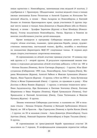 юных «артистов» г. Новосибирска, завоевавшая семь медалей (4 золотых, 2
серебряных и 1 бронзовую). Обладателями золотых медалей стали в танцах
омская школьница Елена Пеганская и Алексей Гудумак из Когалыма Тю-
менской области, в пении - Нина Лазарева из Новосибирска и Евгений
Белкин из Ачинска Красноярского края; среди участников II группы пер-
вые места заняли в танцах Анна Доманчук и Вадим Дёмин (оба из Новоси-
бирска), в пении - Зульфия Зарипова (Курган) и Илья Шнайдер (Новоси-
бирск). Успеху коллективов Новосибирска, Омска, Кургана и Тюмени во
многом способствовало участие детей-инвалидов.
Кроме конкурсов в программу Сибириады входили девять видов
спорта: лёгкая атлетика, плавание, греко-римская борьба, дзюдо, художе-
ственная гимнастика, настольный теннис, футбол, волейбол и внесённые
по инициативе Директората МДС-97 спортивные танцы. В первых двух
видах спорта участвовали спортсмены-инвалиды.
В соревнованиях по лёгкой атлетике приняли участие 19 команд пер-
вой группы и 5 - второй группы. В результате соревнований звания чем-
пиона в отдельных дисциплинах лёгкой атлетики добились: в беге на 100 м
- Ксения Былина (Тюмень), Костя Свечкарь (Барнаул) - I группа; Юля Шам-
сутдинова (Сибирионик 1995 года, Новосибирск), Лена Гаврищ (Омск), Ма-
рина Меншикова (Курган), Алексей Рябков и Максим Лунюшкин (Новоси-
бирск) , Иван Тарасов (Курган) - II группа; в беге на 800 м - Анна Кутимская
(Чита) и Женя Сервиновский (Омск) - I группа; по прыжкам в длину - Юля
Долгова и Женя Яшкин (Барнаул) - I группа; в метании теннисного мяча -
Вика Лауденшлегер, Ира Казанцева и Евгения Зенченко (Омск), Евгения
Ширмонова и Вика Нохрина (Тюмень); Юрий Громыхалов (Тюмень), Олег
Криволапое и Евгений Лесниченко (Омск), Саша Тютюньков и Максим
Пуховец (Курган) - II группа.
Звания чемпионов Сибириады удостоены: в плавании на 100 м воль-
ным стилем - Наташа Петрова (Тюмень) и Виталий Гребенников (Новоси-
бирск); на 100 м брассом - Ира Сарапулова (Тюмень) и Артём Кисин (Омск)
- I группа; на 50 м вольным стилем - Анна Доманчук (Новосибирск), Ольга
Адетова (Омск), Николай Барахтин (Новосибирск) и Борис Тальвик (Омск) -
II группа.
В соревнованиях по греко-римской борьбе принимали участие 26
мальчиков из 7 городов. В неофициальном командном первенстве победа
29
Copyright ОАО «ЦКБ «БИБКОМ» & ООО «Aгентство Kнига-Cервис»
 