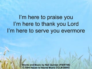 I’m here to praise you I’m here to thank you Lord I’m here to serve you evermore Words and Music by Neil Quinlan {P&W708} © 1994 House to House Music CCLI# 58893 