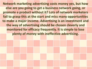 Network marketing advertising costs money yes, but how
   else are you going to get a business network going, or
promote a product without it? Lots of network marketers
 fail to grasp this at the start and miss many opportunities
to make a major income. Advertising is an investment and
    the way of advertising should be chosen cleverly and
    monitored for efficacy frequently. It is simple to lose
         plenty of money with ineffective advertising.
 