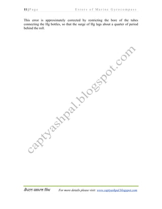 11 | P a g e E r r o r s o f M a r i n e G y r o c o m p a s s
For more details please visit: www.captyashpal.blogspot.com
This error is approximately corrected by restricting the bore of the tubes
connecting the Hg bottles, so that the surge of Hg lags about a quarter of period
behind the roll.
 