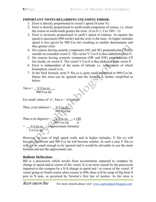 8 | P a g e E r r o r s o f M a r i n e G y r o c o m p a s s
For more details please visit: www.captyashpal.blogspot.com
IMPORTANT NOTES REGARDING STEAMING ERROR:
1. Error is directly proportional to vessel’s speed (Vector V).
2. Error is directly proportional to north/south component of course; i.e. closer
the course to north/south greater the error. (Cos 0=1, Cos 180= -1)
3. Error is inversely proportional to earth’s speed of rotation. At equator the
speed is maximum (900 nm/hr) and the error is the least. At higher latitudes
speed is less (given by 900 Cos lat) resulting in smaller denominator and
thus greater error.
4. On courses having easterly component (NE and SE) perpendicular CP falls
outside on extended vector E. The vector V Cos b is thus added to vector E.
5. On courses having westerly component (SW and NW) perpendicular CP
lies inside, on vector E. The vector V Cos b is thus deducted from vector E
6. Error is independent of the name of latitude i.e. independent of which
hemisphere vessel is in.
7. In the final formula, term V Sin co is quite small compared to 900 Cos lat.
Hence this term can be ignored and the formula is further simplified as
below:
Tan a = V Cos co .
900 Cos lat
For small values of ‘a’, Tan a = ‘a’ radians
Thus, a (in radians) = V Cos co .
900 Cos lat
Thus a (in degrees) = V Cos co . x 180
900 Cos lat π
= V Cos co . (Approximate formula)
5 π Cos lat
However, in case of high speed crafts and in higher latitudes, V Sin co will
become significant and 900 Cos lat will become smaller. In such a case V Sin co
will not be small enough to be ignored and it would be advisable to use the main
formula and not the approximate one.
Ballistic Deflection:
BD is a precession which results from accelerations imparted to compass by
change in speed and/or course of the vessel, It is an error caused by the precession
imparted to the compass by a N-S change in speed and / or course of the vessel. If
vessel going on North course alters course to 090, there will be surge of Hg from S
pots to N pots, as governed by Newton’s first law of motion. As the rotor is
 