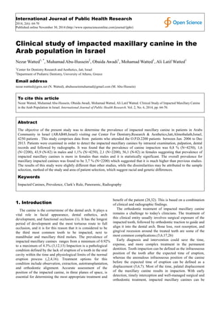 International Journal of Public Health Research 
2014; 2(6): 64-70 
Published online November 30, 2014 (http://www.openscienceonline.com/journal/ijphr) 
Clinical study of impacted maxillary canine in the 
Arab population in Israel 
Nezar Watted1, *, Muhamad Abu-Hussein2, Obaida Awadi1, Mohamad Watted1, Ali Latif Watted1 
1Center for Dentistry Research and Aesthetics, Jatt, Israel 
2Department of Pediatric Dentistry, University of Athens, Greece 
Email address 
nezar.wattted@gmx.net (N. Watted), abuhusseinmuhamad@gmail.com (M. Abu-Hussein) 
To cite this article 
Nezar Watted, Muhamad Abu-Hussein, Obaida Awadi, Mohamad Watted, Ali Latif Watted. Clinical Study of Impacted Maxillary Canine 
in the Arab Population in Israel. International Journal of Public Health Research. Vol. 2, No. 6, 2014, pp. 64-70. 
Abstract 
The objective of the present study was to determine the prevalence of impacted maxillary canine in patients in Arabs 
Community in Israel (ARAB48,Israel) visiting our Center For Dentistry,Research & Aesthetics,Jatt,Almothalath,Israel, 
4250 patients . This study comprises data from patients who attended the O.P.D.2200 patients between Jun. 2006 to Dec 
2013. Patients were examined in order to detect the impacted maxillary canines by intraoral examination, palpation, dental 
records and followed by radiographs. It was found that the prevalence of canine impaction was 0,8 % (N=4250), 1,6 
(N=2200), 43,9 (N-82) in males and 1,1% (N=4250), 2,1 (N=2200), 56,1 (N-82) in females suggesting that prevalence of 
impacted maxillary canines is more in females than males and it is statistically significant. The overall prevalence for 
maxillary impacted canines was found to be 3,7 % (N=2200) which suggested that it is much higher than previous studies. 
The results of this study were slightly different than other studies, while the dissimilarities may be attributed to the sample 
selection, method of the study and area of patient selection, which suggest racial and genetic differences. 
Keywords 
Impacted Canines, Prevalence, Clark’s Rule, Panoramic, Radiography 
1. Introduction 
The canine is the cornerstone of the dental arch. It plays a 
vital role in facial appearance, dental esthetics, arch 
development, and functional occlusion (1). It has the longest 
period of development and the most tortuous route to full 
occlusion, and it is for this reason that it is considered to be 
the third most common tooth to be impacted, next to 
mandibular and maxillary third molars. The prevalence of 
impacted maxillary canines ranges from a minimum of 0.92% 
to a maximum of 4.3% (3,12,13) Impaction is a pathological 
condition defined by the lack of eruption of a tooth in the oral 
cavity within the time and physiological limits of the normal 
eruption process (,2,4,16). Treatment options for this 
condition include observation, extraction, autotransplantation, 
and orthodontic alignment. Accurate assessment of the 
position of the impacted canine, in three planes of space, is 
essential for determining the most appropriate treatment and 
benefit of the patient (28,32). This is based on a combination 
of clinical and radiographic findings. 
The orthodontic treatment of impacted maxillary canine 
remains a challenge to today's clinicians. The treatment of 
this clinical entity usually involves surgical exposure of the 
impacted tooth, followed by orthodontic traction to guide and 
align it into the dental arch. Bone loss, root resorption, and 
gingival recession around the treated teeth are some of the 
most common complications.(5,6,17,26) 
Early diagnosis and intervention could save the time, 
expense, and more complex treatment in the permanent 
dentition. Tooth impaction can be defined as the infraosseous 
position of the tooth after the expected time of eruption, 
whereas the anomalous infraosseous position of the canine 
before the expected time of eruption can be defined as a 
displacement (5,6,7). Most of the time, palatal displacement 
of the maxillary canine results in impaction. With early 
detection, timely interception and well-managed surgical and 
orthodontic treatment, impacted maxillary canines can be 
 