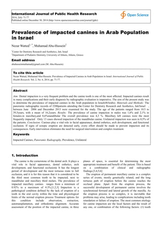 International Journal of Public Health Research
2014; 2(6): 71-77
Published online December 30, 2014 (http://www.openscienceonline.com/journal/ijphr)
Prevalence of impacted canines in Arab Population
in Israel
Nezar Watted1, *
, Muhamad Abu-Hussein2
1
Center for Dentistry Research and Aesthetics, Jatt, Israel
2
Department of Pediatric Dentistry, University of Athens, Athens, Greece
Email address
abuhusseinmuhamad@gmail.com (M. Abu-Hussein)
To cite this article
Nezar Watted, Muhamad Abu-Hussein. Prevalence of Impacted Canines in Arab Population in Israel. International Journal of Public
Health Research. Vol. 2, No. 6, 2014, pp. 71-77.
Abstract
Aim: Dental impaction is a very frequent problem and the canine tooth is one of the most affected. Impacted canines result
in many complications and their early diagnosis by radiographic evaluation is imperative. The aim of the present study was
to determine the prevalence of impacted canines in the Arab population in Israel(48Arabs). Materials and Methods: The
panoramic radiographic records of 2200patients attending the Center for Dentistry Research and Aesthetics, Jatt/Israel ,
between June 2006 and December 2013 were examined for the study. The age of the patients ranged from 10.5 to
39,5years, with a mean of 16,2years. Results: The prevalence of canine impaction in males was 1,6% and 2,1% in
females.in maxillary,and 0,6%mandibular The overall prevalence was 4,3 %. Maxillary left canines were the most
frequently impacted Only 13 cases showed impaction of the mandibular canine. Unilateral impaction was seen in 0,5% of
the patients. Conclusion: Canines play a vital role in facial appearance, dental esthetics, arch development, and functional
occlusion. If signs of ectopic eruption are detected early, every effort should be made to prevent impaction and its
consequences. Early intervention eliminates the need for surgical intervention and complex treatment.
Keywords
Impacted Canines, Panoramic Radiography, Prevalence, Unilateral
1. Introduction
The canine is the cornerstone of the dental arch. It plays a
vital role in facial appearance, dental esthetics, arch
development, and functional occlusion). It has the longest
period of development and the most tortuous route to full
occlusion, and it is for this reason that it is considered to be
the third most common tooth to be impacted, next to
mandibular and maxillary third molars. The prevalence of
impacted maxillary canines ranges from a minimum of
0.92% to a maximum of 4.3%.[1,2,3] Impaction is a
pathological condition defined by the lack of eruption of a
tooth in the oral cavity within the time and physiological
limits of the normal eruption process Treatment options for
this condition include observation, extraction,
autotransplantation, and orthodontic alignment. Accurate
assessment of the position of the impacted canine, in three
planes of space, is essential for determining the most
appropriate treatment and benefit of the patient. This is based
on a combination of clinical and radiographic
findings.[3,4,5,6]
The eruption of permanent maxillary canine is a complex
series of events, mostly genetically related, and the long
tortuous path of eruption before the canine reaches the
occlusal plane. Apart from the eruption process, the
successful development of permanent canine involves the
synchronized forward and lateral growth of the maxilla. As
the eruption process is so complex, it is inevitable that
problems may arise, leading to complications including tooth
retardation or failure of eruption. The most common etiology
for canine impaction are the local factors and the result of
any one, or combination of the following factors: (1) tooth
 