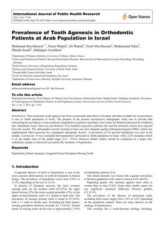 International Journal of Public Health Research
2015; 3(3): 77-82
Published online April 30, 2015 (http://www.openscienceonline.com/journal/ijphr)
Prevalence of Tooth Agenesis in Orthodontic
Patients at Arab Population in Israel
Muhamad Abu-Hussein1, *
, Nezar Watted2
, Ali Watted3
, Yosef Abu-Hussein4
, Mohammad Yehia5
,
Obaida Awadi6
, Abdulgani Azzaldeen7
1
Department of Pediatric Dentistry, University of Athens, Athens, Greece
2
Clinics and Policlinics for Dental, Oral and Maxillofacial Diseases, Bavarian Jul ius-Maximilian-University Wuerzburg, Wuerzburg,
Germany
3
Dental School, University of Regensburg, Regensburg, Germany
4
Statistics and Actuarial Faculty, University of Haifa, Haifa, Israel
5
Triangle R&D Center, Kafr Qara, Israel
6
Center for Dentistry research and Aesthetics, Jatt, Israel
7
Department of Conservative Dentistry, Al-Quds University, Jerusalem, Palestine
Email address
abuhusseinmuhamad@gmail.com (M. Abu-Hussein)
To cite this article
Muhamad Abu-Hussein, Nezar Watted, Ali Watted, Yosef Abu-Hussein, Mohammad Yehia, Obaida Awadi, Abdulgani Azzaldeen. Prevalence
of Tooth Agenesis in Orthodontic Patients at Arab Population in Israel. International Journal of Public Health Research.
Vol. 3, No. 3, 2015, pp. 77-82.
Abstract
Introduction: Non-syndromic tooth agenesis has been occasionally described in literature and data available for its prevalence
is rare in Arabs population in Israel. The purpose of the present retrospective radiographic study was to provide data
concerning the prevalence of non-syndromic hypodontia in patients reporting to the Center for Dentistry,Research & Aesthetics,
Jatt, Almothalat, Israel. Material and Methods: Five hundred consecutive patients who met the inclusion criteria were selected
from the records. The radiographic records included at least one clear adequate quality Orthopantomogram (OPG), which was
supplemented when necessary by a periapical radiograph. Results: A prevalence of 2,6 percent hypodontia was seen in the
sample. Conclusions: It was concluded that hypodontia is prevalent in Arabs population in Israel with a 2,6% incidence which
is on the higher limit of the global range (1.6 – 9.6%). However further studies should be conducted on a larger non-
orthodontic sample to determine accurately this incidence of hypodontia.
Keywords
Hypodontia, Dental Anomaly, Congenital Facial Dysplasia Missing Tooth
1. Introduction
Congenital absence of teeth or Hypodontia is one of the
most common abnormalities in tooth development in human
beings. The prevalence of hypodontia varies from 2.63% to
11.2%, depending on the race (1.2,3,4).
In persons of European ancestry, the most common
missing teeth are the wisdom teeth (25-35%), the upper
lateral incisors (2%) the lower second premolars (3%), or the
upper second premolar, with a 4:1 female to male ratio. The
prevalence of missing primary teeth is found at 0.1-0.9%,
with a 1:1 male to female ratio. Excluding the third molars,
missing permanent dentition accounts for 3.5-6.5%. Similar
trends of missing teeth can be seen in approximately 3-10%
of orthodontic patients.(5.6)
This dental anomaly was found with a greater prevalence
in Western population with values b etween 4.4% and 8%.
Regarding gender, this anomaly appears more often to
women than to men (7,8,9). Some other studies report not
any significant statistical difference between genders
(13.14.15).
The prevalence of the absence of permanent teeth,
excluding third molar ranges from 1.6% to 9.6% depending
on the population studied. There are many theories on the
etiology of hypodoncion.
This anomaly has a multi-factorial etiology including:
 