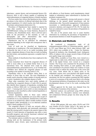 78 Muhamad Abu-Hussein et al.: Prevalence of Tooth Agenesis in Orthodontic Patients at Arab Population in Israel
inheritance - genetic factors, and environmental factors (10).
However, there is still a theory capable of explaining the
whole phenomenon of congenital absence of dental structures.
Previous studies have shown that hipodoncion has a higher
prevalence in the relatives of affected individuals than in the
general population (11) which touches also both denticions;
the primary and permanent denticionin (12).
Prevalence of Hipodoncion been studied is reported by
many other countries. In Arabs Community in Israel
(ARAB48,Israel) visiting our Center Dentistry, Research &
Aesthetics, Jatt, Almothalath, Israel, there is still not such a
study on the prevalence of this anomaly; as well as
demographic and other abnormalities that bond
characteristics referring to certain age group.
Hipodoncion may be an indication for orthodontic
treatment depending on the weight and consequences that it
may create.
Lack of teeth can be classified as: hipodoncion,
oligodoncion or anodoncion. (The term hipodoncion is used
to describe the lack of one to six teeths (excluding third
molar), oligodontia absence of more than six teeth (excluding
the third molar), and anodontia represents a complete lack of
tooth (16).
Many methods of classification have been employed in the
literature.(17)
Some researchers have found the congenital absence of
teeth to occur either as an isolated family form or as an
intermittent form. The inherited form could be either
autosomaldominant, autosomalrecessive, or an X-linked trait.
(18)Others have defined the congenital absence of teeth
according to the number of missing Teeth.(17,19)
Hypodontia refers to the condition where there is an
absence of fewer than six teeth .The term Oligodontia is
usually used to describe a larger number of missing teeth (six
or more). Anodontia is the complete absence of teeth.
Many other researchers have used similar methods of
classifying the congenital absence of teeth (20) In general,
they identify three categories of hypodontia, excluding third
molars, as follows: Mild with 1 or 2 missing teeth. Moderate
with 3 – 5 missing teeth. Severe with 6 or more missing teeth.
Hypodontia is also classified as either isolated hypodontia or
syndromic hypodontia.
Isolated hypodontia refers to those cases without
syndromes .(21) Thus, hypodontia can occur either as part of
a syndrome or as a non-syndromic, familial form; in the latter
it occurs as an isolated trait, affects variable numbers of teeth
and appears either sporadically or as an inherited condition
within a family pedigree.(22,23,24)
The congenital absence of teeth can seriously affect a
young person, both physically and emotionally particularly
when the missing tooth is located in the anterior region of the
mouth [1]. Early detection of hypodontia may allow a more
favorable prognosis and minimal functional, esthetical and
psychological complications (25).
The treatment options available for cases with congenitally
missing teeth are the maintenance of the primary teeth,
orthodontic space closure, space maintenance, restoration
with adhesive or fixed denture, tooth transplantation, dental
implant or orthodontics space redistribution to facilitate the
prosthetic treatment (26).
Patients with congenitally missing teeth present a clinical
challenge to the general dental practitioners and the
orthodontists alike. Successful management of these patients
necessitates a multidisciplinary approach (orthodontics,
restorative dentistry, oral surgery) (27,28, 29). No study has
been yet conducted to assess the prevalence of hypodontia in
Arabs48 in Israel.
The aim of the present study was to create baseline
information by evaluating the prevalence of hypodontia of
the permanent dentition in Arabs 48 population in Israel.
2. Materials and Methods
We conducted a retrospective study of all
orthopantomograms (OPGs) of Palestinian patients aged 12
to 39,5 years (Mean age #16,2), taken between 2006 and
2013, which were available in the Center For Dentistry,
Research & Aesthetics, Jatt, Almothalath, Israel. Ambiguous
OPGs of subjects with no proper record of date of birth and
poor quality image were excluded.
Older OPGs, available as X-ray films, were viewed on a
negatoscope in a dark room, while more recent studies, avail-
able in the digital format, were viewed on a computer
monitor. The X-rays were examined for the presence of all
teeth, including third molars, in each quadrant. The teeth
were considered to be present if there was evidence of crypt
formation with or without the calcification of the crown and
vice versa. Teeth absent due to dental caries or for
orthodontic reasons were cross-checked with dental records
at the hospital and considered “not missing”In cases of
uncertainty, the first two authors examined the OPG together
to arrive at a consensus of the tooth most likely to be missing.
The operational definition of hypodontia in this study was the
developmental absence of one to five teeth, excluding third
molars.
Ethical approval for the study was obtained from the
Human Ethics Committee of the institution.
Statistical analysis was performed using SPSS software
(SPSS, Chicaco, IL). Descriptive statistics were tabulated,
and comparisions between groups was done using the chi-
square test.
3. Results
Of the 2200 patients, 846 were males (38,4%) and 1354
were females (61,6%) (Table 1)(Fig.1); the mean age was
16,2years, ranging from 10,2 to 39,5 years. (Table 2)
Table 1. Gender distribution of patients treated
Treated (Orth.) N=2200 %
Female 1354 61.6%
Male 846 38.4%
 