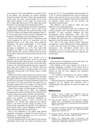 International Journal of Public Health Research 2015; 3(3): 77-82 81
were missing in 19.9%, and oligodontia was found in 15.8%
of the patients. The percentage was equally distributed
between the females and males. Further, the most frequently
missing teeth were lower second premolar (5.9%), lower
right second premolar (5.1%), upper left lateral incisor
(4.0%), upper right lateral incisor (3.6%), upper right second
premolar (3.1%), and upper left second premolar (3.0%).
Ajami et al.(31) Investigated the prevalence of hypodontia
in 600 Iranian children between 9 and 14 years old at
Mashhad School of Dentistry. The result showed that, a total
of 54 (9%) children were affected with hypodontia where 31
(9.2%) were girls and 23 (8.8%) were boys. Furthermore, the
prevalence of hypodontia in girls was higher than in boys.
Chung et al.(4) studied the prevalence of hypodontia in the
Korean population as well as its association with the
congenital absence of the third molar. Casts, panoramic
radiographs, and lateral cephalographs of 1622 Korean
subjects (611 males, 1011 females) were used. The
percentage of hypodontia was 11.2%. They noticed that
hypodontia was higher in the mandible more than in the
maxilla and the most commonly affected tooth was lateral
incisors (40%) followed by second premolar (20.4%) in the
mandible.
Albashaireh and Khader(32) have reported 5.5% of
hypodontia of the permanent teeth, crown size and shape
deformity affecting upper lateral incisors in a Jourdan sample
of 1045 dental patients aged 16-45 years. On the other hand,
al Emran et al. found that hypodontia prevalence among the
Saudi male school children was 4%. Whereas Afifiy and
Zawawi(33) have reported a very high prevalence (25.7%) of
congenitally missing teeth in the Western region of Saudi
Arabia.(33)
Polder et al.(2) did a study using the meta‑analysis to gain
more insight into the prevalence of dental agenesis and stated
that agenesis differs by continent and gender, The prevalence
for both sexes was higher in European population (males 4.6%
and females 6.3%), and also the same was observed in an
Australian sample (males 5.5%; females 7.6%) than for the
North American Caucasians (males 3.2%; females 4.6%).
Further, the prevalence of dental agenesis in females was
almost 1.4 times higher than in males. The mandibular
second premolar was the most affected tooth, followed by the
maxillary lateral incisor and the maxillary second premolar.
Endo et al.(34) investigated the association of hypodontia
patterns and variations in craniofacial morphology in
Japanese orthodontic patients, a total of 50 girls with
hypodontia were selected and categorized into anterior,
posterior, and anterior posterior groups according to the
location of the congenitally missing teeth. Every hypodontia
group showed shorter anterior‑mandibular incisors, and a
larger interincisal angle than the control group.
None of the participants in the present study showed
oligodontia. According to Celikoglu (35), the prevalence of
oligodontia in Turkish population was 0.3% and 0.16%
among Danish school students (36).
Previous published results revealed that the most common
congenitally missing teeth were either the maxillary lateral
incisor (12, 14, 16, 17), the mandibular second premolar (15,
19, 20, 23, 24)or the mandibular incisor (20). In contrast, the
present results showed that the most common congenitally
missing tooth was the mandibular lateral incisor, followed by
the maxillary lateral incisor and the maxillary and
mandibular second premolars.
This difference can be related to ethnic and racial
differences in the studied populations.
Further, Lai and Seow(37) stated that in patients with
missing permanent teeth, clinicians should be alert to the
possibility of these associated anomalies and their
accompanying clinical implications. Thus, with early
detection of hypodontia, alternative treatment modalities can
be planned and performed with a multidisciplinary team
approach to restore the esthetic and function.(37,38)
The result of this study warrants further multicenter
investigations to include different parts of Arabs populations
in Israel. This will increase the sample size and be more
representative. The information obtained from such
investigation will be of great value not only for the
orthodontist, but also to the prosthodontist in diagnosis and
treatment plan.
5. Conclusions
a.The prevalence of hypodontia in this study (2,6%) was
within the range that reported in the literature
b.The findings of this study implicate the need for a
thorough radiographic evaluation of all patients prior to
extraction of either deciduous or permanent teeth, and also
reiterate the need for early diagnosis and orthodontic
treatment if needed.
c. The incidence of hypodontia in the anterior segment
requires great need for orthodontic and prosthodontic
treatment
d. With early detection of hypodontia, alternative treatment
modalities can be planned and performed with a
multidisciplinary team approach to restore the esthetic and
function.
References
[1] Sisman Y, Uysal T, Gelgor IE. Hypodontia. Does the
prevalence and distribution pattern differ in orthodontic
patients? Eur J Dent. 2007;1(3):167–173.
[2] Polder BJ, Van’t Hof MA , Van der Linden FP , Kuijpers-
Jagtman AM . A meta-analysis of the prevalence of dental
agenesis of permanent teeth. Community Dent Oral Epidemiol.
2004;32(3):217–226.
[3] Altug-Atac AT, Erdem D. Prevalence and distribution of dental
anomalies in orthodontic patients. Am J Orthod Dentofacial
Orthop. 2007;131(4):510–514.
[4] Chung CJ, Han JH , Kim KH . The pattern and prevalence of
hypodontia in Koreans. Oral Dis. 2008;(7):620–625.
[5] Medina AC. “Radiographic study of prevalence and
distribution of hypodontia in a pediatric orthodontic population
in Venezuela.”. Pediatr Dent. 2012,34 (2): 113–116..
 
