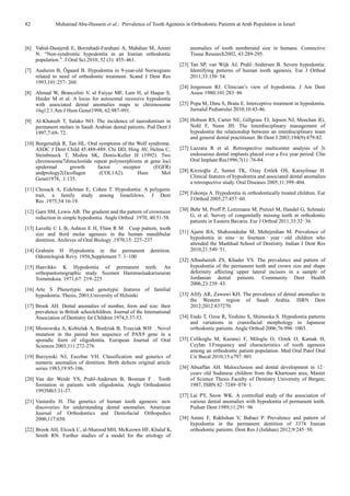 82 Muhamad Abu-Hussein et al.: Prevalence of Tooth Agenesis in Orthodontic Patients at Arab Population in Israel
[6] Vahid-Dastjerdi E, Borzabadi-Farahani A, Mahdian M, Amini
N. “Non-syndromic hypodontia in an Iranian orthodontic
population.”. J Oral Sci.2010, 52 (3): 455–461.
[7] Aasheim B, Ögaard B. Hypodontia in 9-year-old Norwegians
related to need of orthodontic treatment. Scand J Dent Res
1993,101:257- 260.
[8] Ahmad W, Brancolini V, ul Faiyaz MF, Lam H, ul Haque S,
Haider M et al. A locus for autosomal recessive hypodontia
with associated dental anomalies maps to chromosome
16q12.1.Am J Hum Genet1998, 62:987-991.
[9] Al-Khateeb T, Salako NO. The incidence of taurodontism in
permanent molars in Saudi Arabian dental patients. Ped Dent J
1997,7:69- 72.
[10] Burgersdijk R, Tan HL. Oral symptoms of the Wolf syndrome.
ASDC J Dent Child 45:488-489. Chi DD, Hing AV, Helms C,
Steinbrueck T, Mishra SK, Donis-Keller H (1992). Two
chromosome7dinucleotide repeat polymorphisms at gene loci
epidermal growth factor receptor (EGFR)
andprology2(I)collagen (COL1A2). Hum Mol
Genet1978, .1:135.
[11] Chosack A, Eidelman E, Cohen T. Hypodontia: A polygenic
trait, a family study among IsraeliJews. J Dent
Res .1975,54:16-19.
[12] Garn SM, Lewis AB. The gradient and the pattern of crownsize
reduction in simple hypodontia. Angle Orthod .1970, 40:51-58.
[13] Lavelle C L B, Ashton E H, Flinn R M Cusp pattern, tooth
size and third molar agenesis in the human mandibular
dentition. Archives of Oral Biology .1970,15: 227–237
[14] Grahnén H Hypodontia in the permanent dentition.
Odontologisk Revy. 1956,Supplement 7: 1–100
[15] Haavikko K Hypodontia of permanent teeth. An
orthopantomographic study. Suomen Hammaslaakariseuran
Toimituksia. 1971,67: 219–225
[16] Arte S Phenotypic and genotypic features of familial
hypodontia. Thesis, 2001,University of Helsinki
[17] Brook AH. Dental anomalies of number, form and size: their
prevalence in British schoolchildren. Journal of the International
Association of Dentistry for Children 1974,5:37-53.
[18] Mostowska A, Kobielak A, Biedziak B, Trzeciak WH . Novel
mutation in the paired box sequence of PAX9 gene in a
sporadic form of oligodontia. European Journal of Oral
Sciences 2003,111:272-276.
[19] Burzynski NJ, Escobar VH. Classification and genetics of
numeric anomalies of dentition. Birth defects original article
series 1983,19:95-106.
[20] Van der Weide YS, Prahl-Andersen B, Bosman F . Tooth
formation in patients with oligodontia. Angle Orthodontist
1993M63:31-37.
[21] Vastardis H. The genetics of human tooth agenesis: new
discoveries for understanding dental anomalies. American
Journal of Orthodontics and Dentofacial Orthopedics
2000,117:650.
[22] Brook AH, Elcock C, al-Sharood MH, McKeown HF, Khalaf K,
Smith RN. Further studies of a model for the etiology of
anomalies of tooth numberand size in humans. Connective
Tissue Research2002, 43:289-295.
[23] Tan SP, van Wijk AJ, Prahl‑Andersen B. Severe hypodontia:
Identifying patterns of human tooth agenesis. Eur J Orthod
2011;33:150‑54.
[24] Jorgenson RJ. Clinician’s view of hypodontia. J Am Dent
Assoc 1980;101:283‑86
[25] Popa M, Dinu S, Bratu E. Interceptive treatment in hypodontia.
Jurnalul Pediatrului 2010;10:43-46.
[26] Hobson RS, Carter NE, Gillgrass TJ, Jepson NJ, Meechan JG,
Nohl F, Nunn JH. The Interdisciplinary management of
hypodontia the relationship between an interdisciplinary team
and general dental practitioner. Br Dent J 2003;194(9):479-82.
[27] Lazzara R et al. Retrospective multicenter analysis of 3i
endosseous dental implants placed over a five year period. Clin
Oral Implant Res1996;7(1) :76-84.
[28] Kirzioğlu Z, Sentut TK, Ozay Ertürk OS, Karayilmaz H.
Clinical features of hypodontia and associated dental anomalies:
a retrospective study. Oral Diseases 2005;11:399–404.
[29] Fekonja A. Hypodontia in orthodontically treated children. Eur
J Orthod 2005;27:457‑60.
[30] Behr M, Proff P, Leitzmann M, Pretzel M, Handel G, Schmalz
G, et al. Survey of congenitally missing teeth in orthodontic
patients in Eastern Bavaria. Eur J Orthod 2011;33:32‑36.
[31] Ajami BA, Shabzendedar M, Mehrjerdian M. Prevalence of
hypodontia in nine ‑ to fourteen ‑ year ‑ old children who
attended the Mashhad School of Dentistry. Indian J Dent Res
2010;21:549‑51.
[32] Albashaireh ZS, Khader YS. The prevalence and pattern of
hypodontia of the permanent teeth and crown size and shape
deformity affecting upper lateral incisors in a sample of
Jordanian dental patients. Community Dent Health
2006;23:239‑43.
[33] Afify AR, Zawawi KH. The prevalence of dental anomalies in
the Western region of Saudi Arabia. ISRN Dent
2012;2012:837270.
[34] Endo T, Ozoe R, Yoshino S, Shimooka S. Hypodontia patterns
and variations in craniofacial morphology in Japanese
orthodontic patients. Angle Orthod 2006;76:996‑1003.
[35] Celikoglu M, Kazanci F, Miloglu O, Oztek O, Kamak H,
Ceylan I.Frequency and characteristics of tooth agenesis
among an orthodontic patient population. Med Oral Patol Oral
Cir Bucal 2010;15:e797‑801
[36] Abuaffan AH. Malocclusion and dental development in 12‑
years‑old Sudanese children from the Khartoum area, Master
of Science Thesis Faculty of Dentistry University of Bergen;
1987, ISBN 82‑7249‑078‑1.
[37] Lai PY, Seow WK. A controlled study of the association of
various dental anomalies with hypodontia of permanent teeth.
Pediatr Dent 1989;11:291‑96
[38] Amini F, Rakhshan V, Babaei P. Prevalence and pattern of
hypodontia in the permanent dentition of 3374 Iranian
orthodontic patients. Dent Res J (Isfahan) 2012;9:245‑50.
 