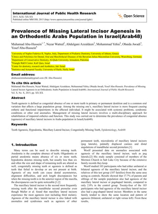International Journal of Public Health Research
2015; X(X): XX-XX
Published online MM DD, 2015 (http://www.openscienceonline.com/journal/ijphr)
Prevalence of Missing Lateral Incisor Agenesis in
an Orthodontic Arabs Population in Israel(Arab48)
Muhamad Abu-Hussein1, *
, Nezar Watted2
, Abdulgani Azzaldeen3
, Mohammad Yehia4
, Obaida Awadi5
,
Yosef Abu-Hussein6
1
University of Naples Federico II, Naples, Italy, Department of Pediatric Dentistry, University of Athens, Greece
2
Clinics and Policlinics for Dental, Oral and Maxillofacial Diseases of the Bavarian Julius-Maximilian-University, Wuerzburg, Germany
3
Department of Conservative Dentistry, Al-Quds University, Jerusalem, Palestine
4
Triangle R&D Center, Kafr Qara, Israel
5
Center for dentistry, research and Aesthetics, Jatt /Israel
6
Statistics and Actuarial Faculty, University of Haifa, Haifa, Israel
Email address:
abuhusseinmuhamad@gmail.com (M. Abu-Hussein)
To cite this article
Muhamad Abu-Hussein, Nezar Watted, Abdulgani Azzaldeen, Mohammad Yehia, Obaida Awadi, Yosef Abu-Hussein. Prevalence of Missing
Lateral Incisor Agenesis in an Orthodontic Arabs Population in Israel(Arab48). International Journal of Public Health Research.
Vol. X, No. X, 2015, pp. XX-XX.
Abstract
Tooth agenesis is defined as congenital absence of one or more teeth in primary or permanent dentition and is a common oral
variation that affects a large population group. Among the missing one’s, maxillary lateral incisor is more frequent causing
esthetic and functional impairments in the affected individual. It might be associated with systemic problems, syndromic
conditions or other oral anomalies. Management of missing lateral incisors involves a multi-disciplinary approach for
rehabilitation of impaired esthetics and function. This study was carried out to determine the prevalence of congenital absence
(agenesis) of maxillary lateral incisors in Arabs population in Israel(Arab48).
Keywords
Tooth Agenesis, Hypodontia, Maxillary Lateral Incisor, Congenitally Missing Teeth, Epidemiology, Arab48
1. Introduction
Many terms can be used to describe missing teeth.
Anodontia is the complete absence of teeth; Oligodontia or
partial anodontia means absence of six or more teeth;
hypodontia denotes missing teeth, but usually less than six
and often the size and shape of remaining teeth are altered as
well, congenitally missing teeth or agenesis is defined as
teeth that failed to develop or are not present at birth.
Agenesis of any tooth can cause dental asymmetries,
alignment difficulties, and arch length discrepancies but
when the missing tooth is in the anterior region of the maxilla,
the discrepancies can be quite noticeable.[1,2]
The maxillary lateral incisor is the second most frequently
missing tooth after the mandibular second premolar even
though Muller et al. found that maxillary lateral incisors
experience the most agenesis (not including third molars).
Agenesis of the maxillary lateral incisor is also linked with
anomalies and syndromes such as agenesis of other
permanent teeth, microdontia of maxillary lateral incisors
(peg laterals), palatally displaced canines and distal
angulations of mandibular second premolars.[1]
Woolf presented data on anomalies associated with
agenesis of the maxillary lateral incisor, such as peg
laterals.[2] His study sample consisted of members of the
Mormon Church in Salt Lake City because of the extensive
family records they keep.
Woolf studied 103 participants who had either unilateral or
bilateral agenesis of the maxillary lateral incisor, and the
relatives of this test group (187 families) from the same area
acting as controls. Results showed that 17.7% of parents and
siblings of the sample population also had agenesis of the
maxillary lateral incisor or pegshaped laterals, compared to
only 2.8% in the control group. Twenty-four of the 103
participants who had agenesis of the maxillary lateral incisor
also had a peg-shaped lateral incisor. Members in the same
family tended to show the same location and pattern of
agenesis (bilateral, unilateral or right versus left). From these
results,
 