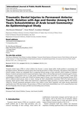 International Journal of Public Health Research
2016; X(X): XX-XX
http://www.openscienceonline.com/journal/ijphr
ISSN: 2381-4829 (Print); ISSN: 2381-4837 (Online)
Traumatic Dental Injuries to Permanent Anterior
Teeth, Relation with Age and Gender Among 9-12
Years Schoolchildren of Arab Israeli Community:
An Epidemiological Study
Abu-Hussein Muhamad1, *
, Nezar Watted2
, Azzaldeen Abdulgani3
1
Department of Pediatric Dentistry, University of Naples Federico II, Naples, Italy, University of Athens, Greece
2
Center for Dentistry, Research and Aesthetics, Jatt, Israel
3
Department of Conservative Dentistry, Al-Quds University, Jerusalem, Palestine
Email address
abuhusseinmuhamad@gmail.com
*
Corresponding author
Dr. Abu-Hussein Muhamad
DDS, MScD,MSc,MDentSci(PaedDent) ,FICD
123Argus Street,
10441 Athens,
Greece
To cite this article
Abu-Hussein Muhamad, Nezar Watted, Azzaldeen Abdulgani. Traumatic Dental Injuries to Permanent Anterior Teeth, Relation with Age and
Gender Among 9‑12 Years Schoolchildren of Arab Israeli Community: An Epidemiological Study. International Journal of Public Health
Research. Vol. x, No. x, 2016, pp. xx-xx.
Received: MM DD, 2016; Accepted: MM DD, 2016; Published: MM DD, 2016
Abstract
Traumatic dental injury (TDI) in school children has become a serious dental public health problem in developing and
developed countries. Worldwide research clearly shows that the prevalence of TDI is increasing. The purpose of this study is to
clinical compare without use radiograph film in comparing between groups of boys and girls which complain of traumatic
fracture of anterior permanent teeth in enamel and dentine reigns with or with out Pulp rom records of patients aged 9-12years.
A descriptive cross-sectional survey in Arab Israeli schoolchildren between 2012-2015. A sample of 4262, Arab Israeli
schoolchildren (2344(55%)) males and 1918(45%)) females) aged 9-12years, were interviewed and examined between 2012-
2015 in different dental private clinics in Israel. Among the 4262 schoolchildren examined, 520(12,2%) had experienced
traumatic dental injuries (TDIs). Males had experienced a significantly higher prevalence of trauma 340(8%) than females
180(4,2%). Overall traumatised permanent incisors were found to occur fairly frequently with males having experienced
significantly more TDIs than females. The prevalence of TDIs in Arab Israeli schoolchildren was 12,2%; enamel fractures were
the most frequently observed injury and falls were the leading cause of trauma.
Keywords
Permanent Teeth, School Children, Trauma, Arab Israeli (Arab48)
1. Introduction
Traumatic dental injuries (TDIs) are considered a public
health problem due to their high prevalence rate, [1]
extensive knowledge of their etiology, which allows the
establishment of prevention strategies and the high costs of
such injuries, such as the direct cost of treatment, indirect
costs linked to missing days of work and school and the
impact of dental trauma on quality of life. [1-3]
Anterior permanent teeth have esthetic and functional
importance including significant effect on the individual facial
 