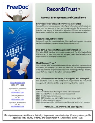  
 
RecordsTrust ® 
 
Records Management and Compliance 
 
Every record counts and every cost is counted
Records filing is a business process in the Age of Information, which adds to or, 
takes  away  the  expense  to  own  and  manage  records.  Our  process  of  on‐
boarding  new  systems  is  designed  for  adoption,  efficiency  and  productivity. 
Every system installed has been accepted by users and management alike. 
 
 
Capture once, retrieve many
Just as well‐recorded music adds to our listening pleasure, proper electronic 
cataloging makes accessing records a pleasure to perform! 
 
 
DoD 5015.2 Records Management Certification
This is the GOLD standard for records management. The Washington State 
ECM contract is your assurance our software meets legal guidelines and 
requirements for managing your records.  
 
 
Meet RecordsTrust ®
This exclusive AIM® process (Advanced Indexed Microfilm) captures digital 
documents and index data in a laser‐film reflection. This is designed to meet 
state  requirements  to  protect  records  from  technology  change,  disaster, 
virus, theft and magnetic disruption such as solar EMP.  
 
 
One billion records scanned, catalogued and managed
Our  solutions  scale  to  the  institutional  requirements  for  document 
management, retention and the long‐term integrity of the record. 
 
 
History
2015 – Award of State of Washington master software contract 
2015 – Award of Pierce County master services contract 
2013 – 1 billion documents scanned 
2012 – ECM Solutions and Scanning Services move to new facility 
2008 – ½ billion documents scanned 
1999 – Company provides ECM Solutions and Scanning Services to 1 customer 
From Live….to Archive and Back again! ©
 
www.freedoc.com 
 (425) 977 – 4222 
 
Representative, Garrett Frix  
Ext. 222 
gfrix@freedoc.com 
 
Consulting, Peter Frix 
Ext. 301 
pfrix@freedoc.com 
 
Operations, Matthew Frix 
Ext. 303 
mfrix@freedoc.com 
Serving aerospace, healthcare, industry, large scale manufacturing, library systems, public
agencies (city-county-federal) and Washington K-12 schools, since 1999.
 