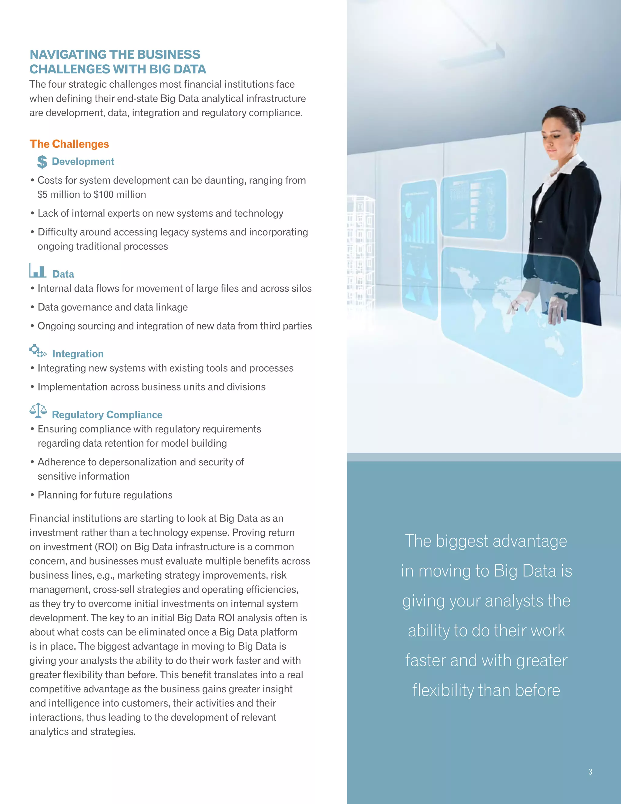 Navigating the business
challenges with Big Data
The four strategic challenges most financial institutions face
when defining their end-state Big Data analytical infrastructure
are development, data, integration and regulatory compliance.
The Challenges
	 Development
• Costs for system development can be daunting, ranging from
$5 million to $100 million
• Lack of internal experts on new systems and technology
• Difficulty around accessing legacy systems and incorporating
ongoing traditional processes
Data
• Internal data flows for movement of large files and across silos
• Data governance and data linkage
• Ongoing sourcing and integration of new data from third parties
Integration
• Integrating new systems with existing tools and processes
• Implementation across business units and divisions
Regulatory Compliance
• Ensuring compliance with regulatory requirements
regarding data retention for model building
• Adherence to depersonalization and security of
sensitive information
• Planning for future regulations
Financial institutions are starting to look at Big Data as an
investment rather than a technology expense. Proving return
on investment (ROI) on Big Data infrastructure is a common
concern, and businesses must evaluate multiple benefits across
business lines, e.g., marketing strategy improvements, risk
management, cross-sell strategies and operating efficiencies,
as they try to overcome initial investments on internal system
development. The key to an initial Big Data ROI analysis often is
about what costs can be eliminated once a Big Data platform
is in place. The biggest advantage in moving to Big Data is
giving your analysts the ability to do their work faster and with
greater flexibility than before. This benefit translates into a real
competitive advantage as the business gains greater insight
and intelligence into customers, their activities and their
interactions, thus leading to the development of relevant
analytics and strategies.
The biggest advantage
in moving to Big Data is
giving your analysts the
ability to do their work
faster and with greater
flexibility than before
3
 