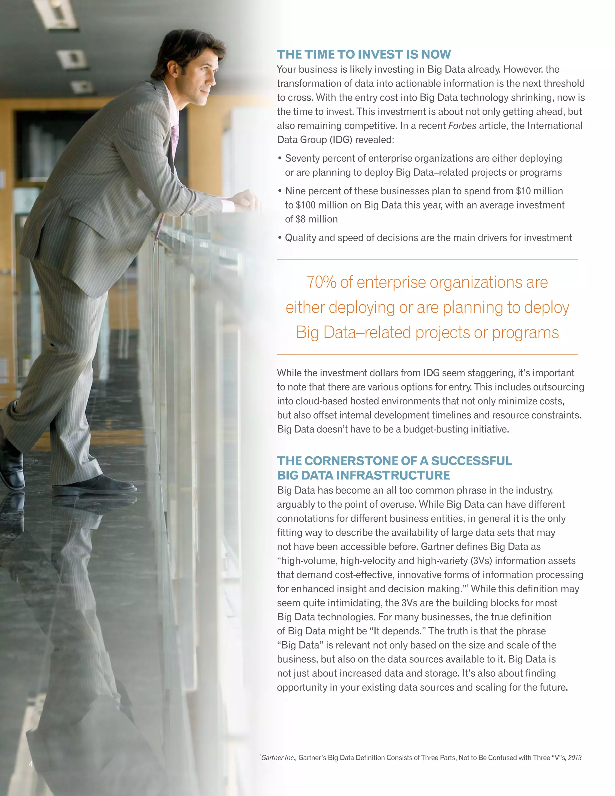 The time to invest is now
Your business is likely investing in Big Data already. However, the
transformation of data into actionable information is the next threshold
to cross. With the entry cost into Big Data technology shrinking, now is
the time to invest. This investment is about not only getting ahead, but
also remaining competitive. In a recent Forbes article, the International
Data Group (IDG) revealed:
• Seventy percent of enterprise organizations are either deploying
or are planning to deploy Big Data–related projects or programs
• Nine percent of these businesses plan to spend from $10 million
to $100 million on Big Data this year, with an average investment
of $8 million
• Quality and speed of decisions are the main drivers for investment
While the investment dollars from IDG seem staggering, it’s important
to note that there are various options for entry. This includes outsourcing
into cloud-based hosted environments that not only minimize costs,
but also offset internal development timelines and resource constraints.
Big Data doesn’t have to be a budget-busting initiative.
The Cornerstone of a Successful
Big Data Infrastructure
Big Data has become an all too common phrase in the industry,
arguably to the point of overuse. While Big Data can have different
connotations for different business entities, in general it is the only
fitting way to describe the availability of large data sets that may
not have been accessible before. Gartner defines Big Data as
“high-volume, high-velocity and high-variety (3Vs) information assets
that demand cost-effective, innovative forms of information processing
for enhanced insight and decision making.”
1
While this definition may
seem quite intimidating, the 3Vs are the building blocks for most
Big Data technologies. For many businesses, the true definition
of Big Data might be “It depends.” The truth is that the phrase
“Big Data” is relevant not only based on the size and scale of the
business, but also on the data sources available to it. Big Data is
not just about increased data and storage. It’s also about finding
opportunity in your existing data sources and scaling for the future.
1
Gartner Inc., Gartner’s Big Data Definition Consists of Three Parts, Not to Be Confused with Three “V”s, 2013
4
70% of enterprise organizations are
either deploying or are planning to deploy
Big Data–related projects or programs
 