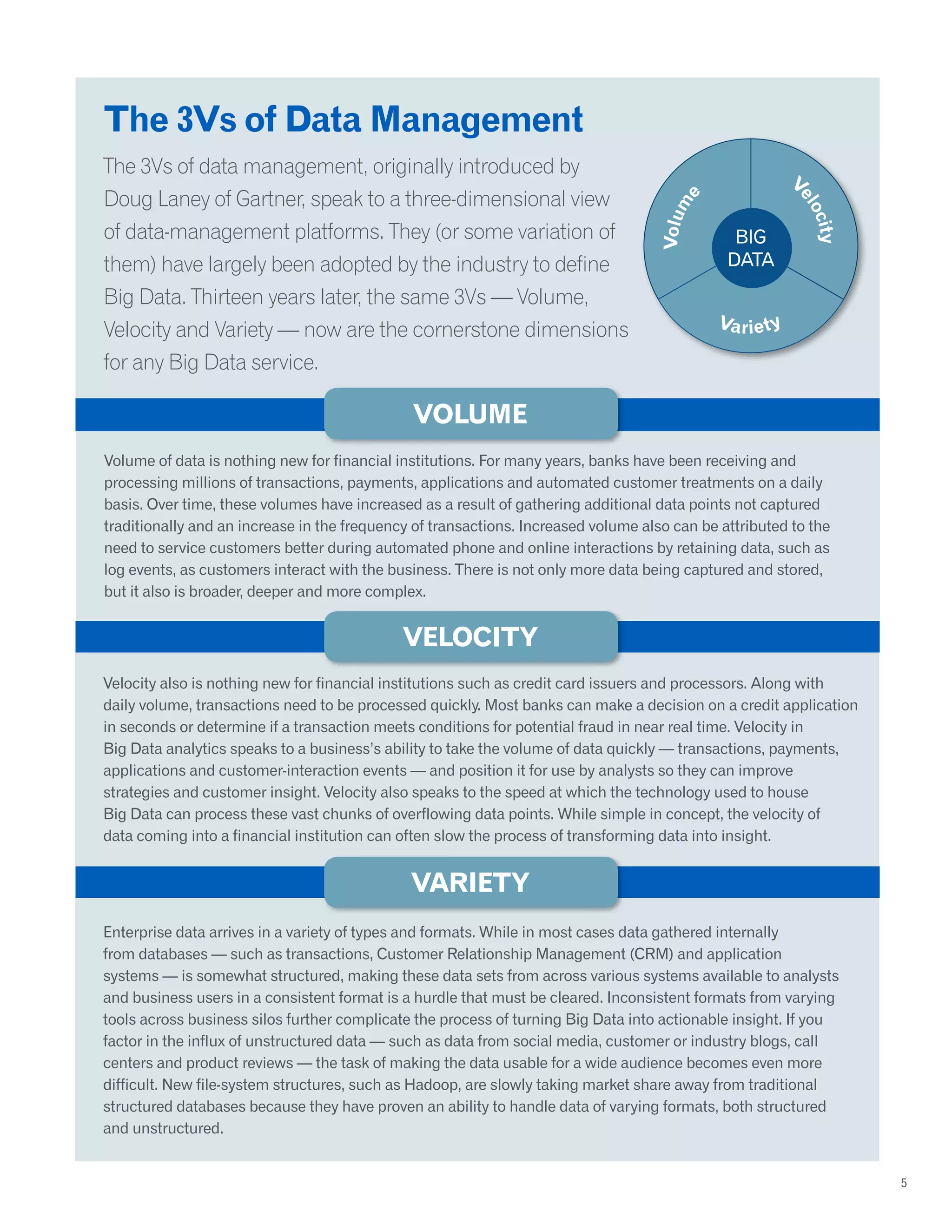 The 3Vs of Data Management
The 3Vs of data management, originally introduced by
Doug Laney of Gartner, speak to a three-dimensional view
of data-management platforms. They (or some variation of
them) have largely been adopted by the industry to define
Big Data. Thirteen years later, the same 3Vs — Volume,
Velocity and Variety — now are the cornerstone dimensions
for any Big Data service.
Volume of data is nothing new for financial institutions. For many years, banks have been receiving and
processing millions of transactions, payments, applications and automated customer treatments on a daily
basis. Over time, these volumes have increased as a result of gathering additional data points not captured
traditionally and an increase in the frequency of transactions. Increased volume also can be attributed to the
need to service customers better during automated phone and online interactions by retaining data, such as
log events, as customers interact with the business. There is not only more data being captured and stored,
but it also is broader, deeper and more complex.
Velocity also is nothing new for financial institutions such as credit card issuers and processors. Along with
daily volume, transactions need to be processed quickly. Most banks can make a decision on a credit application
in seconds or determine if a transaction meets conditions for potential fraud in near real time. Velocity in
Big Data analytics speaks to a business’s ability to take the volume of data quickly — transactions, payments,
applications and customer-interaction events — and position it for use by analysts so they can improve
strategies and customer insight. Velocity also speaks to the speed at which the technology used to house
Big Data can process these vast chunks of overflowing data points. While simple in concept, the velocity of
data coming into a financial institution can often slow the process of transforming data into insight.
Enterprise data arrives in a variety of types and formats. While in most cases data gathered internally
from databases — such as transactions, Customer Relationship Management (CRM) and application
systems — is somewhat structured, making these data sets from across various systems available to analysts
and business users in a consistent format is a hurdle that must be cleared. Inconsistent formats from varying
tools across business silos further complicate the process of turning Big Data into actionable insight. If you
factor in the influx of unstructured data — such as data from social media, customer or industry blogs, call
centers and product reviews — the task of making the data usable for a wide audience becomes even more
difficult. New file-system structures, such as Hadoop, are slowly taking market share away from traditional
structured databases because they have proven an ability to handle data of varying formats, both structured
and unstructured.
5
Volume
Velocity
Variety
 