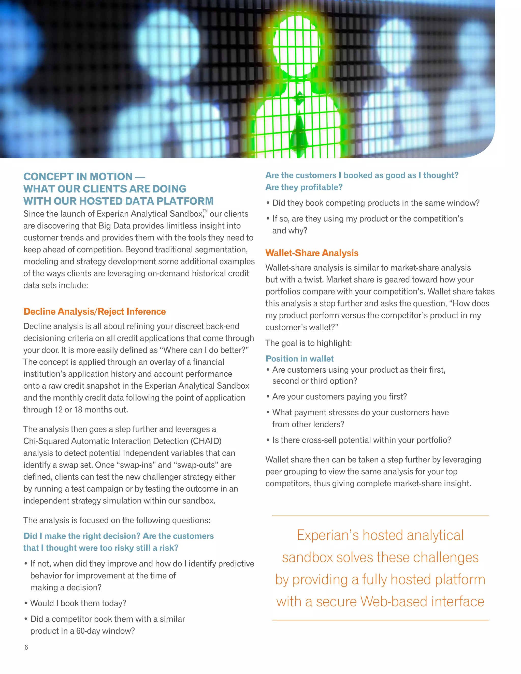 CONCEPT IN MOTION —
WHAT OUR CLIENTS ARE DOING
WITH OUR HOSTED DATA PLATFORM
Since the launch of Experian Analytical Sandbox,
TM
our clients
are discovering that Big Data provides limitless insight into
customer trends and provides them with the tools they need to
keep ahead of competition. Beyond traditional segmentation,
modeling and strategy development some additional examples
of the ways clients are leveraging on-demand historical credit
data sets include:
Decline Analysis/Reject Inference
Decline analysis is all about refining your discreet back-end
decisioning criteria on all credit applications that come through
your door. It is more easily defined as “Where can I do better?”
The concept is applied through an overlay of a financial
institution’s application history and account performance
onto a raw credit snapshot in the Experian Analytical Sandbox
and the monthly credit data following the point of application
through 12 or 18 months out.
The analysis then goes a step further and leverages a
Chi-Squared Automatic Interaction Detection (CHAID)
analysis to detect potential independent variables that can
identify a swap set. Once “swap-ins” and “swap-outs” are
defined, clients can test the new challenger strategy either
by running a test campaign or by testing the outcome in an
independent strategy simulation within our sandbox.
The analysis is focused on the following questions:
Did I make the right decision? Are the customers
that I thought were too risky still a risk?
• If not, when did they improve and how do I identify predictive
behavior for improvement at the time of
making a decision?
• Would I book them today?
• Did a competitor book them with a similar
product in a 60-day window?
5
Experian’s hosted analytical
sandbox solves these challenges
by providing a fully hosted platform
with a secure Web-based interface
Are the customers I booked as good as I thought?
Are they profitable?
• Did they book competing products in the same window?
• If so, are they using my product or the competition’s
and why?
Wallet-Share Analysis
Wallet-share analysis is similar to market-share analysis
but with a twist. Market share is geared toward how your
portfolios compare with your competition’s. Wallet share takes
this analysis a step further and asks the question, “How does
my product perform versus the competitor’s product in my
customer’s wallet?”
The goal is to highlight:
Position in wallet
• Are customers using your product as their first,
second or third option?
• Are your customers paying you first?
• What payment stresses do your customers have
from other lenders?
• Is there cross-sell potential within your portfolio?
Wallet share then can be taken a step further by leveraging
peer grouping to view the same analysis for your top
competitors, thus giving complete market-share insight.
6
 