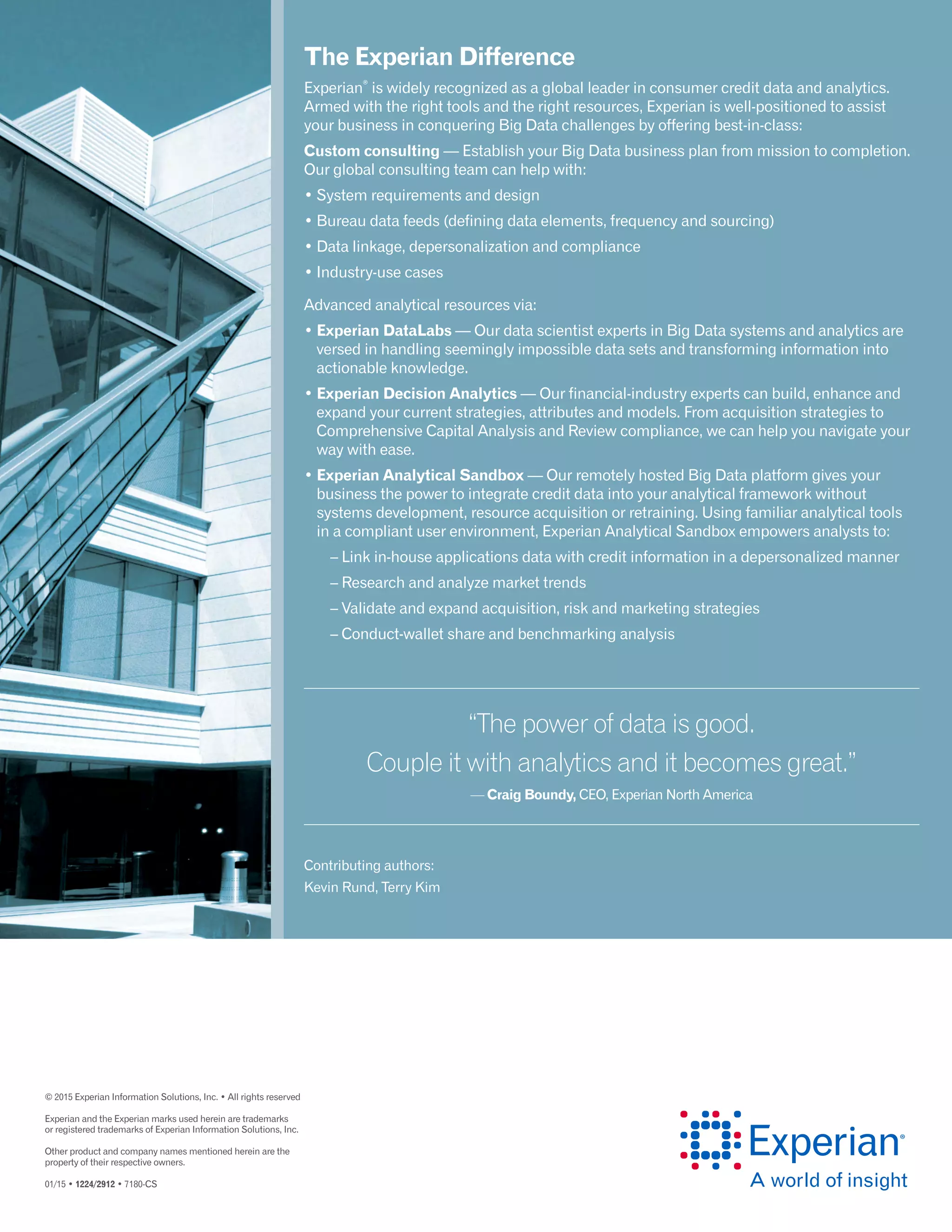 © 2015 Experian Information Solutions, Inc. • All rights reserved
Experian and the Experian marks used herein are trademarks
or registered trademarks of Experian Information Solutions, Inc.
Other product and company names mentioned herein are the
property of their respective owners.
01/15 • 1224/2912 • 7180-CS
The Experian Difference
Experian
®
is widely recognized as a global leader in consumer credit data and analytics.
Armed with the right tools and the right resources, Experian is well-positioned to assist
your business in conquering Big Data challenges by offering best-in-class:
Custom consulting — Establish your Big Data business plan from mission to completion.
Our global consulting team can help with:
• System requirements and design
• Bureau data feeds (defining data elements, frequency and sourcing)
• Data linkage, depersonalization and compliance
• Industry-use cases
Advanced analytical resources via:
• Experian DataLabs — Our data scientist experts in Big Data systems and analytics are
versed in handling seemingly impossible data sets and transforming information into
actionable knowledge.
• Experian Decision Analytics — Our financial-industry experts can build, enhance and
expand your current strategies, attributes and models. From acquisition strategies to
Comprehensive Capital Analysis and Review compliance, we can help you navigate your
way with ease.
• Experian Analytical Sandbox — Our remotely hosted Big Data platform gives your
business the power to integrate credit data into your analytical framework without
systems development, resource acquisition or retraining. Using familiar analytical tools
in a compliant user environment, Experian Analytical Sandbox empowers analysts to:
	 – Link in-house applications data with credit information in a depersonalized manner
	 – Research and analyze market trends
	 – Validate and expand acquisition, risk and marketing strategies
	 – Conduct-wallet share and benchmarking analysis
“The power of data is good.
Couple it with analytics and it becomes great.”
— Craig Boundy, CEO, Experian North America
Contributing authors:
Kevin Rund, Terry Kim
 