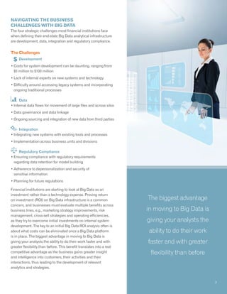 Navigating the business
challenges with Big Data
The four strategic challenges most financial institutions face
when defining their end-state Big Data analytical infrastructure
are development, data, integration and regulatory compliance.
The Challenges
	 Development
• Costs for system development can be daunting, ranging from
$5 million to $100 million
• Lack of internal experts on new systems and technology
• Difficulty around accessing legacy systems and incorporating
ongoing traditional processes
Data
• Internal data flows for movement of large files and across silos
• Data governance and data linkage
• Ongoing sourcing and integration of new data from third parties
Integration
• Integrating new systems with existing tools and processes
• Implementation across business units and divisions
Regulatory Compliance
• Ensuring compliance with regulatory requirements
regarding data retention for model building
• Adherence to depersonalization and security of
sensitive information
• Planning for future regulations
Financial institutions are starting to look at Big Data as an
investment rather than a technology expense. Proving return
on investment (ROI) on Big Data infrastructure is a common
concern, and businesses must evaluate multiple benefits across
business lines, e.g., marketing strategy improvements, risk
management, cross-sell strategies and operating efficiencies,
as they try to overcome initial investments on internal system
development. The key to an initial Big Data ROI analysis often is
about what costs can be eliminated once a Big Data platform
is in place. The biggest advantage in moving to Big Data is
giving your analysts the ability to do their work faster and with
greater flexibility than before. This benefit translates into a real
competitive advantage as the business gains greater insight
and intelligence into customers, their activities and their
interactions, thus leading to the development of relevant
analytics and strategies.
The biggest advantage
in moving to Big Data is
giving your analysts the
ability to do their work
faster and with greater
flexibility than before
3
 