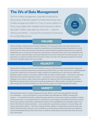 The 3Vs of Data Management
The 3Vs of data management, originally introduced by
Doug Laney of Gartner, speak to a three-dimensional view
of data-management platforms. They (or some variation of
them) have largely been adopted by the industry to define
Big Data. Thirteen years later, the same 3Vs — Volume,
Velocity and Variety — now are the cornerstone dimensions
for any Big Data service.
Volume of data is nothing new for financial institutions. For many years, banks have been receiving and
processing millions of transactions, payments, applications and automated customer treatments on a daily
basis. Over time, these volumes have increased as a result of gathering additional data points not captured
traditionally and an increase in the frequency of transactions. Increased volume also can be attributed to the
need to service customers better during automated phone and online interactions by retaining data, such as
log events, as customers interact with the business. There is not only more data being captured and stored,
but it also is broader, deeper and more complex.
Velocity also is nothing new for financial institutions such as credit card issuers and processors. Along with
daily volume, transactions need to be processed quickly. Most banks can make a decision on a credit application
in seconds or determine if a transaction meets conditions for potential fraud in near real time. Velocity in
Big Data analytics speaks to a business’s ability to take the volume of data quickly — transactions, payments,
applications and customer-interaction events — and position it for use by analysts so they can improve
strategies and customer insight. Velocity also speaks to the speed at which the technology used to house
Big Data can process these vast chunks of overflowing data points. While simple in concept, the velocity of
data coming into a financial institution can often slow the process of transforming data into insight.
Enterprise data arrives in a variety of types and formats. While in most cases data gathered internally
from databases — such as transactions, Customer Relationship Management (CRM) and application
systems — is somewhat structured, making these data sets from across various systems available to analysts
and business users in a consistent format is a hurdle that must be cleared. Inconsistent formats from varying
tools across business silos further complicate the process of turning Big Data into actionable insight. If you
factor in the influx of unstructured data — such as data from social media, customer or industry blogs, call
centers and product reviews — the task of making the data usable for a wide audience becomes even more
difficult. New file-system structures, such as Hadoop, are slowly taking market share away from traditional
structured databases because they have proven an ability to handle data of varying formats, both structured
and unstructured.
5
Volume
Velocity
Variety
 