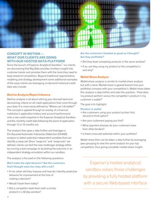 CONCEPT IN MOTION —
WHAT OUR CLIENTS ARE DOING
WITH OUR HOSTED DATA PLATFORM
Since the launch of Experian Analytical Sandbox,
TM
our clients
are discovering that Big Data provides limitless insight into
customer trends and provides them with the tools they need to
keep ahead of competition. Beyond traditional segmentation,
modeling and strategy development some additional examples
of the ways clients are leveraging on-demand historical credit
data sets include:
Decline Analysis/Reject Inference
Decline analysis is all about refining your discreet back-end
decisioning criteria on all credit applications that come through
your door. It is more easily defined as “Where can I do better?”
The concept is applied through an overlay of a financial
institution’s application history and account performance
onto a raw credit snapshot in the Experian Analytical Sandbox
and the monthly credit data following the point of application
through 12 or 18 months out.
The analysis then goes a step further and leverages a
Chi-Squared Automatic Interaction Detection (CHAID)
analysis to detect potential independent variables that can
identify a swap set. Once “swap-ins” and “swap-outs” are
defined, clients can test the new challenger strategy either
by running a test campaign or by testing the outcome in an
independent strategy simulation within our sandbox.
The analysis is focused on the following questions:
Did I make the right decision? Are the customers
that I thought were too risky still a risk?
• If not, when did they improve and how do I identify predictive
behavior for improvement at the time of
making a decision?
• Would I book them today?
• Did a competitor book them with a similar
product in a 60-day window?
5
Experian’s hosted analytical
sandbox solves these challenges
by providing a fully hosted platform
with a secure Web-based interface
Are the customers I booked as good as I thought?
Are they profitable?
• Did they book competing products in the same window?
• If so, are they using my product or the competition’s
and why?
Wallet-Share Analysis
Wallet-share analysis is similar to market-share analysis
but with a twist. Market share is geared toward how your
portfolios compare with your competition’s. Wallet share takes
this analysis a step further and asks the question, “How does
my product perform versus the competitor’s product in my
customer’s wallet?”
The goal is to highlight:
Position in wallet
• Are customers using your product as their first,
second or third option?
• Are your customers paying you first?
• What payment stresses do your customers have
from other lenders?
• Is there cross-sell potential within your portfolio?
Wallet share then can be taken a step further by leveraging
peer grouping to view the same analysis for your top
competitors, thus giving complete market-share insight.
6
 