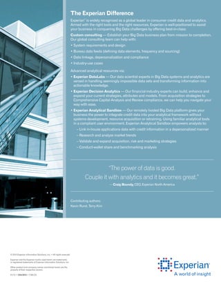 © 2015 Experian Information Solutions, Inc. • All rights reserved
Experian and the Experian marks used herein are trademarks
or registered trademarks of Experian Information Solutions, Inc.
Other product and company names mentioned herein are the
property of their respective owners.
01/15 • 1224/2912 • 7180-CS
The Experian Difference
Experian
®
is widely recognized as a global leader in consumer credit data and analytics.
Armed with the right tools and the right resources, Experian is well-positioned to assist
your business in conquering Big Data challenges by offering best-in-class:
Custom consulting — Establish your Big Data business plan from mission to completion.
Our global consulting team can help with:
• System requirements and design
• Bureau data feeds (defining data elements, frequency and sourcing)
• Data linkage, depersonalization and compliance
• Industry-use cases
Advanced analytical resources via:
• Experian DataLabs — Our data scientist experts in Big Data systems and analytics are
versed in handling seemingly impossible data sets and transforming information into
actionable knowledge.
• Experian Decision Analytics — Our financial-industry experts can build, enhance and
expand your current strategies, attributes and models. From acquisition strategies to
Comprehensive Capital Analysis and Review compliance, we can help you navigate your
way with ease.
• Experian Analytical Sandbox — Our remotely hosted Big Data platform gives your
business the power to integrate credit data into your analytical framework without
systems development, resource acquisition or retraining. Using familiar analytical tools
in a compliant user environment, Experian Analytical Sandbox empowers analysts to:
	 – Link in-house applications data with credit information in a depersonalized manner
	 – Research and analyze market trends
	 – Validate and expand acquisition, risk and marketing strategies
	 – Conduct-wallet share and benchmarking analysis
“The power of data is good.
Couple it with analytics and it becomes great.”
— Craig Boundy, CEO, Experian North America
Contributing authors:
Kevin Rund, Terry Kim
 