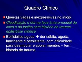Quadro Clínico
Queixas vagas e inexpressivas no início
Claudicação e dor na face ântero-medial da
coxa e do joelho sem história de trauma –
epifisiólise crônica
Epifisiólise aguda  dor súbita, aguda,
lancinante e persistente, com dificuldade
para deambular e apoiar membro – tem
história de trauma
 