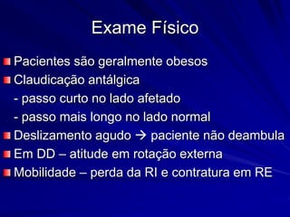 Exame Físico
Pacientes são geralmente obesos
Claudicação antálgica
- passo curto no lado afetado
- passo mais longo no lado normal
Deslizamento agudo  paciente não deambula
Em DD – atitude em rotação externa
Mobilidade – perda da RI e contratura em RE
 