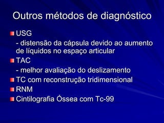 Outros métodos de diagnóstico
USG
- distensão da cápsula devido ao aumento
de líquidos no espaço articular
TAC
- melhor avaliação do deslizamento
TC com reconstrução tridimensional
RNM
Cintilografia Óssea com Tc-99
 