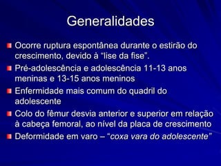 Generalidades
Ocorre ruptura espontânea durante o estirão do
crescimento, devido à “lise da fise”.
Pré-adolescência e adolescência 11-13 anos
meninas e 13-15 anos meninos
Enfermidade mais comum do quadril do
adolescente
Colo do fêmur desvia anterior e superior em relação
à cabeça femoral, ao nível da placa de crescimento
Deformidade em varo – “coxa vara do adolescente”
 