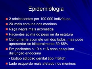 Epidemiologia
2 adolescentes por 100.000 indivíduos
2X mais comuns nos meninos
Raça negra mais acometida
Pacientes acima do peso ou da estatura
Comumente acomete um dos lados, mas pode
apresentar-se bilateralmente 50-85%
Em pacientes < 10 e >16 anos pesquisar
disfunção endócrina
- biotipo adiposo genital tipo Frölich
Lado esquerdo mais afetado nos meninos
 