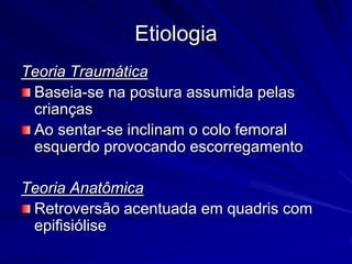 Etiologia
Teoria Traumática
Baseia-se na postura assumida pelas
crianças
Ao sentar-se inclinam o colo femoral
esquerdo provocando escorregamento
Teoria Anatômica
Retroversão acentuada em quadris com
epifisiólise
 