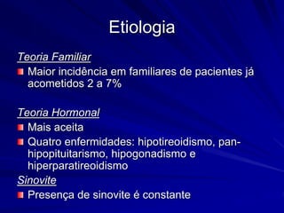 Etiologia
Teoria Familiar
Maior incidência em familiares de pacientes já
acometidos 2 a 7%
Teoria Hormonal
Mais aceita
Quatro enfermidades: hipotireoidismo, pan-
hipopituitarismo, hipogonadismo e
hiperparatireoidismo
Sinovite
Presença de sinovite é constante
 