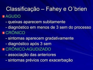 Classificação – Fahey e O´brien
AGUDO
- queixas aparecem subitamente
- diagnóstico em menos de 3 sem do processo
CRÔNICO
- sintomas aparecem gradativamente
- diagnóstico após 3 sem
CRÔNICO-AGUDIZADO
- associação das anteriores
- sintomas prévios com exacerbação
 