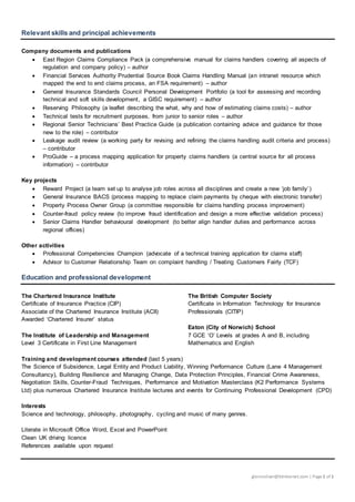 glennoliver@btinternet.com | Page1 of 1
Relevant skills and principal achievements
Company documents and publications
 East Region Claims Compliance Pack (a comprehensive manual for claims handlers covering all aspects of
regulation and company policy) – author
 Financial Services Authority Prudential Source Book Claims Handling Manual (an intranet resource which
mapped the end to end claims process, an FSA requirement) – author
 General Insurance Standards Council Personal Development Portfolio (a tool for assessing and recording
technical and soft skills development, a GISC requirement) – author
 Reserving Philosophy (a leaflet describing the what, why and how of estimating claims costs) – author
 Technical tests for recruitment purposes, from junior to senior roles – author
 Regional Senior Technicians’ Best Practice Guide (a publication containing advice and guidance for those
new to the role) – contributor
 Leakage audit review (a working party for revising and refining the claims handling audit criteria and process)
– contributor
 ProGuide – a process mapping application for property claims handlers (a central source for all process
information) – contributor
Key projects
 Reward Project (a team set up to analyse job roles across all disciplines and create a new ‘job family’)
 General Insurance BACS (process mapping to replace claim payments by cheque with electronic transfer)
 Property Process Owner Group (a committee responsible for claims handling process improvement)
 Counter-fraud policy review (to improve fraud identification and design a more effective validation process)
 Senior Claims Handler behavioural development (to better align handler duties and performance across
regional offices)
Other activities
 Professional Competencies Champion (advocate of a technical training application for claims staff)
 Advisor to Customer Relationship Team on complaint handling / Treating Customers Fairly (TCF)
Education and professional development
The Chartered Insurance Institute
Certificate of Insurance Practice (CIP)
Associate of the Chartered Insurance Institute (ACII)
Awarded ‘Chartered Insurer’ status
The Institute of Leadership and Management
Level 3 Certificate in First Line Management
The British Computer Society
Certificate in Information Technology for Insurance
Professionals (CITIP)
Eaton (City of Norwich) School
7 GCE ‘O’ Levels at grades A and B, including
Mathematics and English
Training and development courses attended (last 5 years)
The Science of Subsidence, Legal Entity and Product Liability, Winning Performance Culture (Lane 4 Management
Consultancy), Building Resilience and Managing Change, Data Protection Principles, Financial Crime Awareness,
Negotiation Skills, Counter-Fraud Techniques, Performance and Motivation Masterclass (K2 Performance Systems
Ltd) plus numerous Chartered Insurance Institute lectures and events for Continuing Professional Development (CPD)
Interests
Science and technology, philosophy, photography, cycling and music of many genres.
Literate in Microsoft Office Word, Excel and PowerPoint
Clean UK driving licence
References available upon request
 