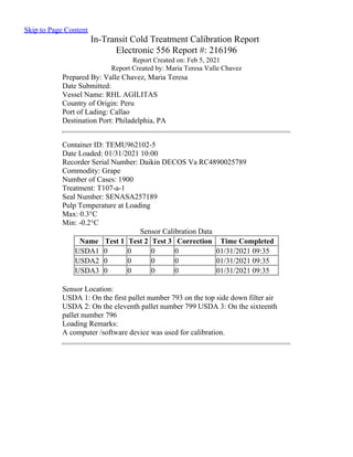 Skip to Page Content
In-Transit Cold Treatment Calibration Report
Electronic 556 Report #: 216196
Report Created on: Feb 5, 2021
Report Created by: Maria Teresa Valle Chavez
Prepared By: Valle Chavez, Maria Teresa
Date Submitted:
Vessel Name: RHL AGILITAS
Country of Origin: Peru
Port of Lading: Callao
Destination Port: Philadelphia, PA
Container ID: TEMU962102-5
Date Loaded: 01/31/2021 10:00
Recorder Serial Number: Daikin DECOS Va RC4890025789
Commodity: Grape
Number of Cases: 1900
Treatment: T107-a-1
Seal Number: SENASA257189
Pulp Temperature at Loading
Max: 0.3°C
Min: -0.2°C
Name Test 1 Test 2 Test 3 Correction Time Completed
USDA1 0 0 0 0 01/31/2021 09:35
USDA2 0 0 0 0 01/31/2021 09:35
USDA3 0 0 0 0 01/31/2021 09:35
Sensor Calibration Data
Sensor Location:
USDA 1: On the first pallet number 793 on the top side down filter air
USDA 2: On the eleventh pallet number 799 USDA 3: On the sixteenth
pallet number 796
Loading Remarks:
A computer /software device was used for calibration.
 