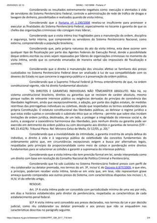 25/03/2023, 22:13 SEI/MJ - 14210698 - Portaria nº
https://dspace.mj.gov.br/bitstream/1/3356/2/PRT_GM_2017_718.html 2/4
Considerando os resultados extremamente negativos como: execução e atentados à vida
de servidores do Sistema Penitenciário Federal, controle e administração de rede de tráfico de drogas e
lavagem de dinheiro, possibilitados e realizados quando de visita íntima;
Considerando que a Portaria nº 1.190/2008 revelou-se insuficiente para promover e
executar as finalidades do Sistema Penitenciário Federal, especialmente no tocante à garantia de que os
chefes das organizações criminosas não consigam mais liderar;
Considerando que a visita íntima traz fragilidades para a manutenção da ordem, disciplina
e segurança, tanto interna, que compreende os servidores do Sistema Penitenciário Nacional, como
externa, compreendendo a população brasileira;
Considerando que, pela própria natureza do ato da visita íntima, esta deve ocorrer sem
qualquer tipo de fiscalização por parte dos Agentes Federais de Execução Penal, donde a possibilidade
deque ordens escritas ou orais sejam repassadas por líderes de organizações criminosas no momento da
visita íntima, sendo que os comando emanados de maneira verbal são impossíveis de fiscalização e
controle;
Considerando que o direito à manutenção dos vínculos afetivo se familiares dos presos
custodiados no Sistema Penitenciário Federal deve ser analisado à luz de sua compatibilidade com os
deveres do Estado no que concerne à segurança pública e à preservação da ordem pública;
Considerando que o Supremo Tribunal Federal já firmou entendimento de que, na ordem
constitucional vigente, não há direito fundamental absoluto:
"OS DIREITOS E GARANTIAS INDIVIDUAIS NÃO TÊMCARÁTER ABSOLUTO. Não há, no
sistema constitucional brasileiro, direitos ou garantias que se revistam de caráter absoluto, mesmo
porque razões de relevante interesse público ou exigências derivadas do princípio de convivência das
liberdades legitimam, ainda que excepcionalmente, a adoção, por parte dos órgãos estatais, de medidas
restritivas das prerrogativas individuais ou coletivas, desde que respeitados os termos estabelecidos pela
própria Constituição. O estatuto constitucional das liberdades públicas, ao delinear o regime jurídico a
que estas estão sujeitas e considerado o substrato ético que as informa - permite que sobre elas incidam
limitações de ordem jurídica, destinadas, de um lado, a proteger a integridade do interesse social e, de
outro, a assegurar a coexistência harmoniosa das liberdades, pois nenhum direito ou garantia pode ser
exercido em detrimento da ordem pública ou com desrespeito aos direitos e garantias de terceiros (STF -
MS 23.452/RJ. Tribunal Pleno. Rel. Ministro Celso de Mello, DJ 12/05, p. 20)."
Considerando que a inviolabilidade da intimidade, a garantia irrestrita de ampla defesa do
indivíduo, o direito à vida e à segurança pública da coletividade são conceitos fundamentais do
ordenamento pátrio que, em circunstâncias excepcionais exigem a busca por alternativas legais,
respaldadas pelo princípio da proporcionalidade como meio de cotejo e ponderação entre direitos
fundamentais para se solucionar as colisões e garantir a supremacia do interesse público;
Considerando que a visita íntima não tem previsão formal em lei, sendo interpretada como
um direito com base em resolução do Conselho Nacional de Política Criminal e Penitenciária;
Considerando que há sob custódia no Sistema Penitenciário Federal presos com perfil de
réu colaborador ou delator premiado, nos termos do art. 3º, inciso V, do Decreto 6.877/2009, e que eles,
a princípio, poderiam receber visita íntima, tendo-se em vista que, em tese, não representam grave
ameaça quando comparados aos outros presos do Sistema, com características dispostas nos incisos I, II,
III,IV, VI do referido artigo,
RESOLVE:
Art. 1º A visita íntima pode ser concedida com periodicidade mínima de uma vez por mês,
em dias e horários estabelecidos pelo diretor da penitenciária, respeitadas as características de cada
estabelecimento penal federal.
§1º A visita íntima será concedida aos presos declarados, nos termos da Lei e por decisão
judicial, como réu colaborador ou delator premiado e aos presos que não se enquadrem nas
características descritas no parágrafo seguinte.
 