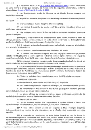 25/03/2023, 22:13 SEI/MJ - 14210698 - Portaria nº
https://dspace.mj.gov.br/bitstream/1/3356/2/PRT_GM_2017_718.html 3/4
§ 2º Nos termos do art. 3º da Lei nº 11.671, de 8 de maio de 2008, é vedada a concessão
de visita íntima a presos que possuam, ao menos, uma das seguintes características, conforme
disposições do Decreto nº 6.877, de 18 de junho de 2009:
I - ter desempenhado função de liderança ou participado deforma relevante em
organização criminosa;
II - ter praticado crime que coloque em risco a sua integridade física no ambiente prisional
de origem;
III - estar submetido ao Regime Disciplinar Diferenciado(RDD);
IV - ser membro de quadrilha ou bando, envolvido na prática reiterada de crimes com
violência ou grave ameaça;
V - estar envolvido em incidentes de fuga, de violência ou de grave indisciplina no sistema
prisional de origem.
§3º O preso, ao ser internado no estabelecimento penal federal, informará o nome do
cônjuge, se casado, ou da(o) companheira(o), se em união estável, comprovado por declaração lavrada
por Escritura Pública em Cartório competente, para fins de visita íntima.
§ 4º A visita ocorrerá em local adequado para essa finalidade, assegurada a intimidade,
com a duração de 1 (uma) hora.
§ 5º Fica proibida a visita íntima nas celas de convivência dos presos.
Art. 2º Somente será autorizado o registro de 1 (um) cônjuge ou companheira(o), ficando
vedadas substituições, salvo se ocorrer separação ou divórcio, podendo o preso nominar novo cônjuge ou
nova(o) companheira(o) decorrido 12 (doze) meses do cancelamento formal da indicação anterior.
§1º O registro de cônjuge ou companheira (o) de comprovado vínculo afetivo deverá ser
realizado pela direção do estabelecimento prisional onde se encontrar o preso.
§ 2º Os estabelecimentos prisionais federais poderão exigir porte de carteira de identidade
específica para visita íntima e deverão remeter cópias de todos os registros de visitantes, atualizados, à
Coordenação-Geral de Assistências nas Penitenciárias (CGAP) doSistema Penitenciário Federal do
Departamento Penitenciário Nacional(DEPEN).
Art. 3º O preso poderá receber a visita íntima do menor de18 (dezoito) anos, quando:
I - legalmente casados; ou,
II - nos demais casos, devidamente autorizado pelo juízocompetente.
Art. 4º A visita íntima poderá ser suspensa ou restringida,por tempo determinado, quando:
I - do cometimento de falta disciplinar de natureza grave,apurada mediante processo
administrativo disciplinar, que ensejar isolamentocelular;
II - de ato do cônjuge ou companheiro (a) que causar problemasà administração do
estabelecimento de ordem moral ou riscopara a segurança ou disciplina;
III - da solicitação do preso;
IV - houver fundados motivos que comprometam a segurançainterna e externa dos
estabelecimentos prisionais federais, dosseus servidores, ou dos presos custodiados.
§1º A visita íntima também poderá ser suspensa a título desanção disciplinar,
independentemente da natureza da falta, nos casosem que a infração estiver relacionada com o seu
exercício.
§2º A suspensão ou cancelamento da visita íntima dar-se-á por ato do diretor do
estabelecimento prisional, podendo exceder a trinta dias, quando houver motivos que o ensejem, ou
forem detectadas práticas ou fundadas suspeitas de prática, pelo interno ou seu visitante, dentro, ou a
partir da Penitenciária Federal, de qualquer um dos atos elencados nos incisos de I a V do §2º do artigo
1º desta Portaria.
 